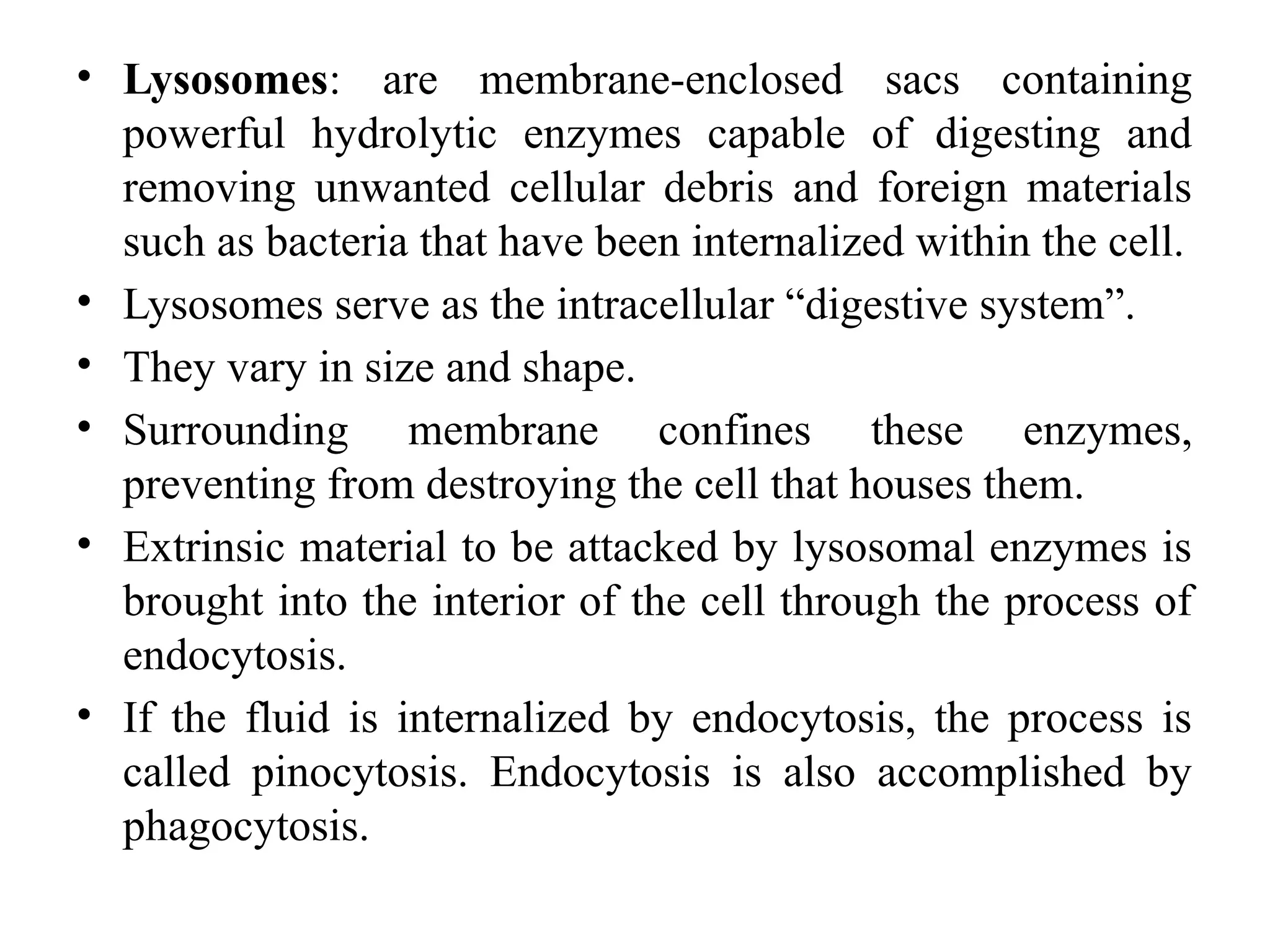 • Lysosomes: are membrane-enclosed sacs containing
powerful hydrolytic enzymes capable of digesting and
removing unwanted cellular debris and foreign materials
such as bacteria that have been internalized within the cell.
• Lysosomes serve as the intracellular “digestive system”.
• They vary in size and shape.
• Surrounding membrane confines these enzymes,
preventing from destroying the cell that houses them.
• Extrinsic material to be attacked by lysosomal enzymes is
brought into the interior of the cell through the process of
endocytosis.
• If the fluid is internalized by endocytosis, the process is
called pinocytosis. Endocytosis is also accomplished by
phagocytosis.
 