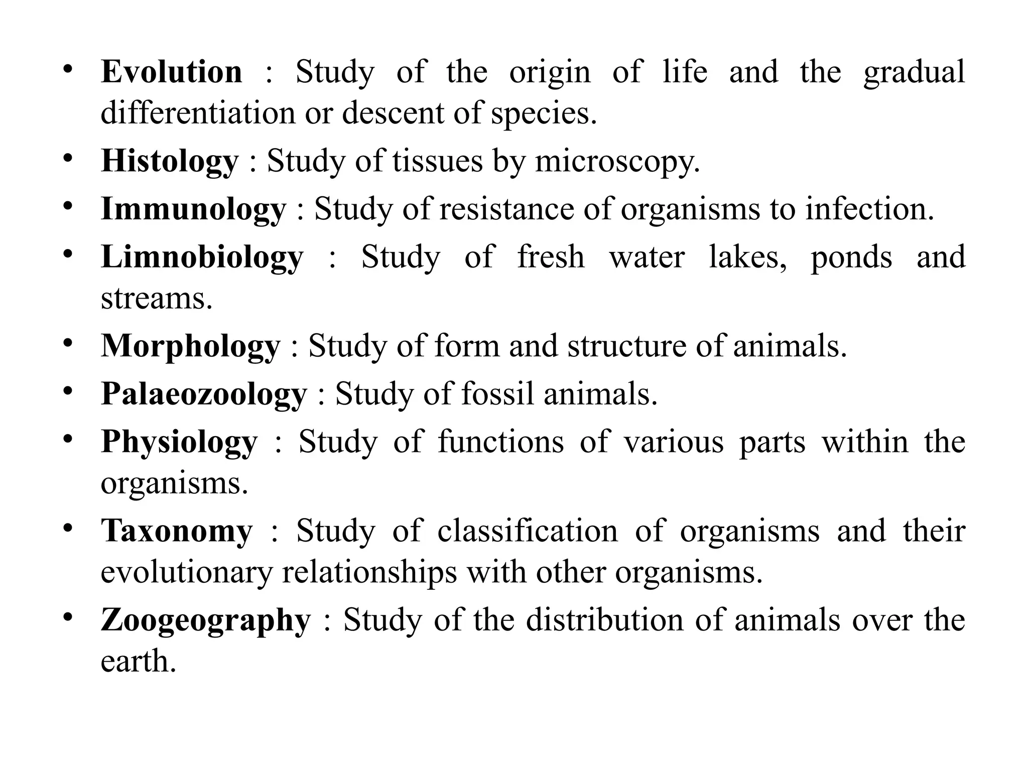 • Evolution : Study of the origin of life and the gradual
differentiation or descent of species.
• Histology : Study of tissues by microscopy.
• Immunology : Study of resistance of organisms to infection.
• Limnobiology : Study of fresh water lakes, ponds and
streams.
• Morphology : Study of form and structure of animals.
• Palaeozoology : Study of fossil animals.
• Physiology : Study of functions of various parts within the
organisms.
• Taxonomy : Study of classification of organisms and their
evolutionary relationships with other organisms.
• Zoogeography : Study of the distribution of animals over the
earth.
 