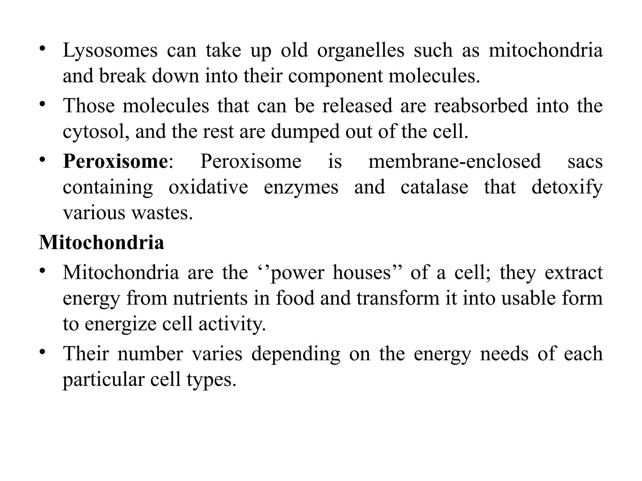 • Lysosomes can take up old organelles such as mitochondria
and break down into their component molecules.
• Those molecules that can be released are reabsorbed into the
cytosol, and the rest are dumped out of the cell.
• Peroxisome: Peroxisome is membrane-enclosed sacs
containing oxidative enzymes and catalase that detoxify
various wastes.
Mitochondria
• Mitochondria are the ‘’power houses’’ of a cell; they extract
energy from nutrients in food and transform it into usable form
to energize cell activity.
• Their number varies depending on the energy needs of each
particular cell types.
 