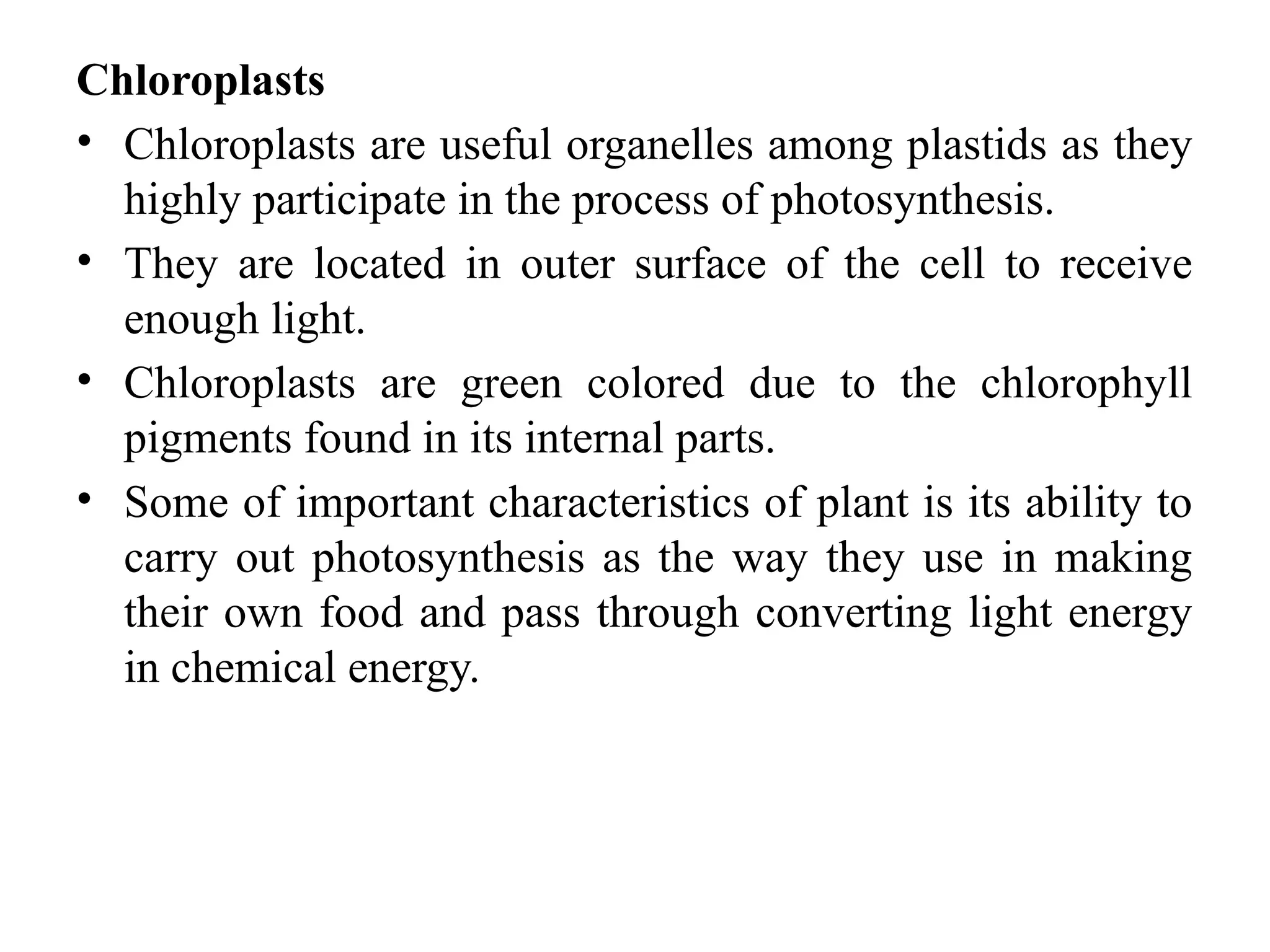 Chloroplasts
• Chloroplasts are useful organelles among plastids as they
highly participate in the process of photosynthesis.
• They are located in outer surface of the cell to receive
enough light.
• Chloroplasts are green colored due to the chlorophyll
pigments found in its internal parts.
• Some of important characteristics of plant is its ability to
carry out photosynthesis as the way they use in making
their own food and pass through converting light energy
in chemical energy.
 