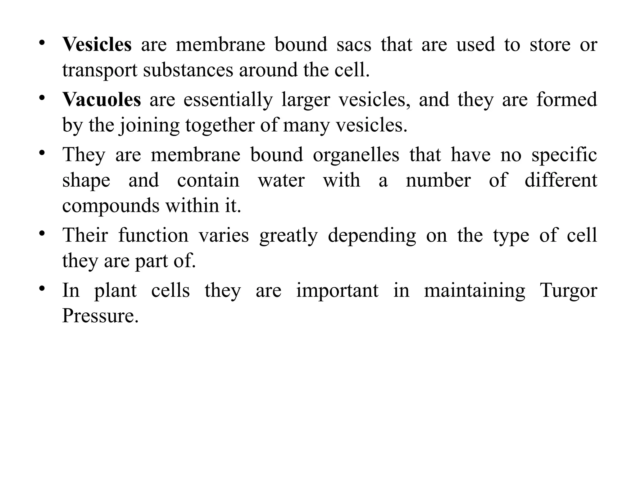 • Vesicles are membrane bound sacs that are used to store or
transport substances around the cell.
• Vacuoles are essentially larger vesicles, and they are formed
by the joining together of many vesicles.
• They are membrane bound organelles that have no specific
shape and contain water with a number of different
compounds within it.
• Their function varies greatly depending on the type of cell
they are part of.
• In plant cells they are important in maintaining Turgor
Pressure.
 