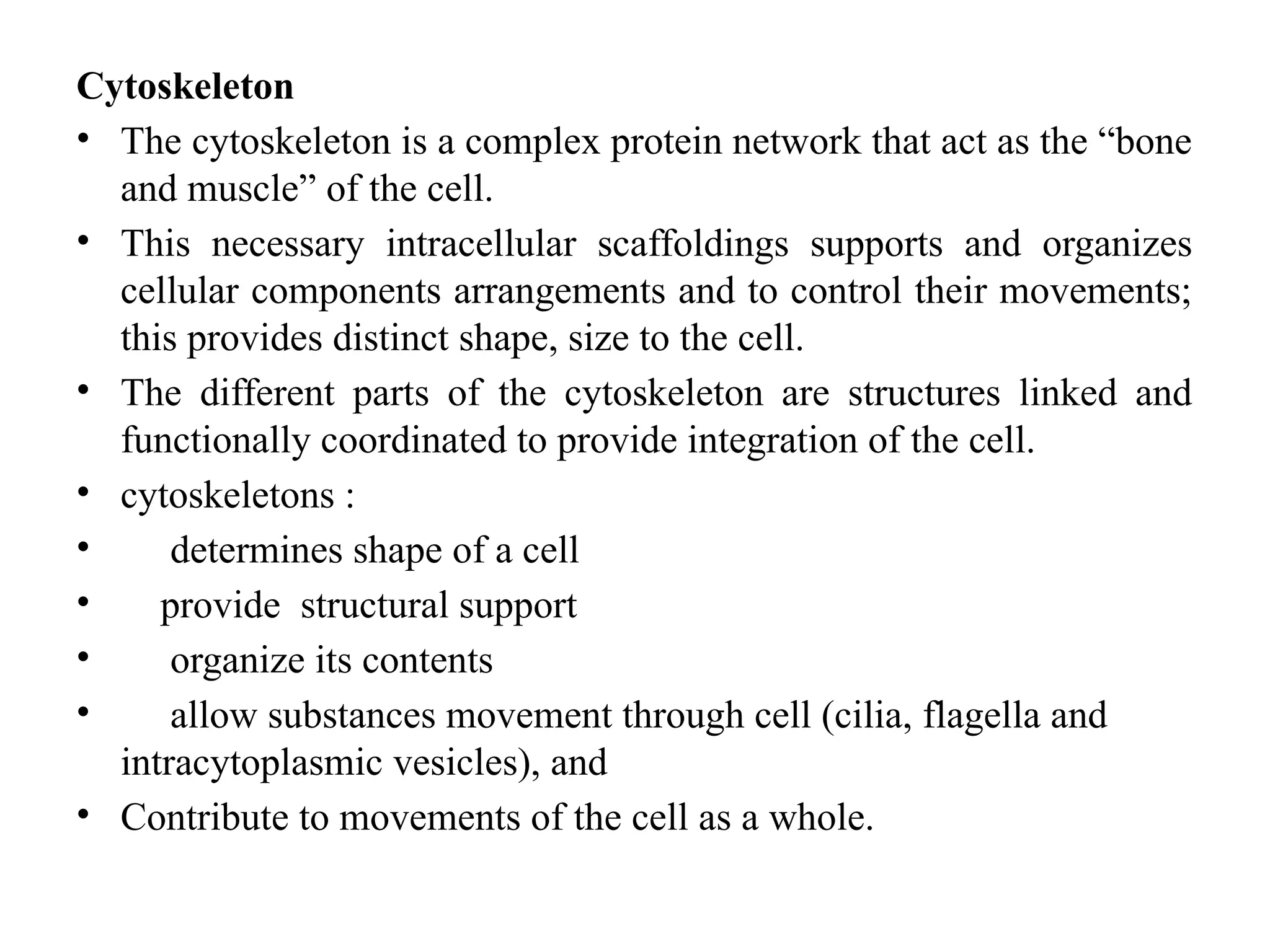 Cytoskeleton
• The cytoskeleton is a complex protein network that act as the “bone
and muscle” of the cell.
• This necessary intracellular scaffoldings supports and organizes
cellular components arrangements and to control their movements;
this provides distinct shape, size to the cell.
• The different parts of the cytoskeleton are structures linked and
functionally coordinated to provide integration of the cell.
• cytoskeletons :
• determines shape of a cell
• provide structural support
• organize its contents
• allow substances movement through cell (cilia, flagella and
intracytoplasmic vesicles), and
• Contribute to movements of the cell as a whole.
 