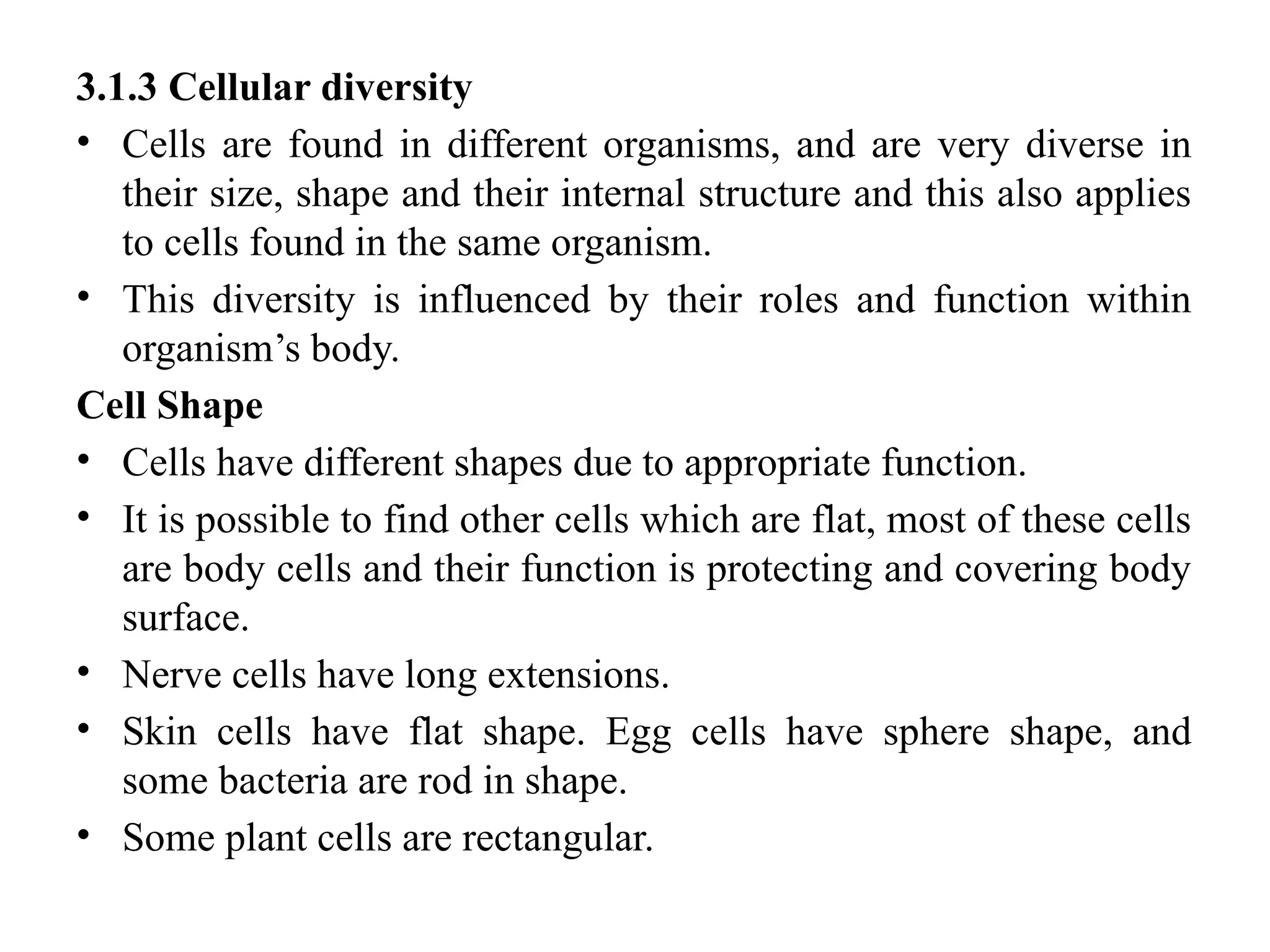 3.1.3 Cellular diversity
• Cells are found in different organisms, and are very diverse in
their size, shape and their internal structure and this also applies
to cells found in the same organism.
• This diversity is influenced by their roles and function within
organism’s body.
Cell Shape
• Cells have different shapes due to appropriate function.
• It is possible to find other cells which are flat, most of these cells
are body cells and their function is protecting and covering body
surface.
• Nerve cells have long extensions.
• Skin cells have flat shape. Egg cells have sphere shape, and
some bacteria are rod in shape.
• Some plant cells are rectangular.
 