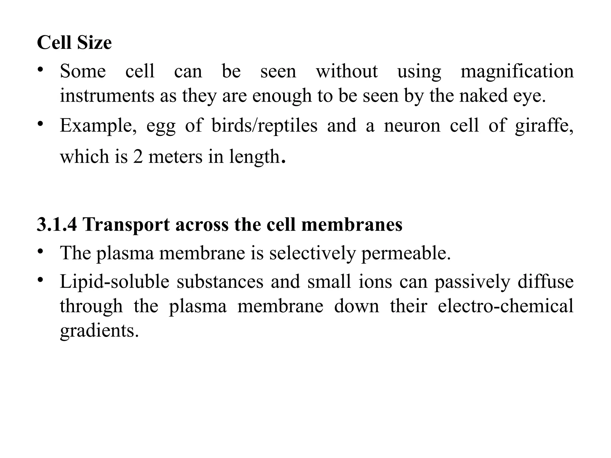 Cell Size
• Some cell can be seen without using magnification
instruments as they are enough to be seen by the naked eye.
• Example, egg of birds/reptiles and a neuron cell of giraffe,
which is 2 meters in length.
3.1.4 Transport across the cell membranes
• The plasma membrane is selectively permeable.
• Lipid-soluble substances and small ions can passively diffuse
through the plasma membrane down their electro-chemical
gradients.
 