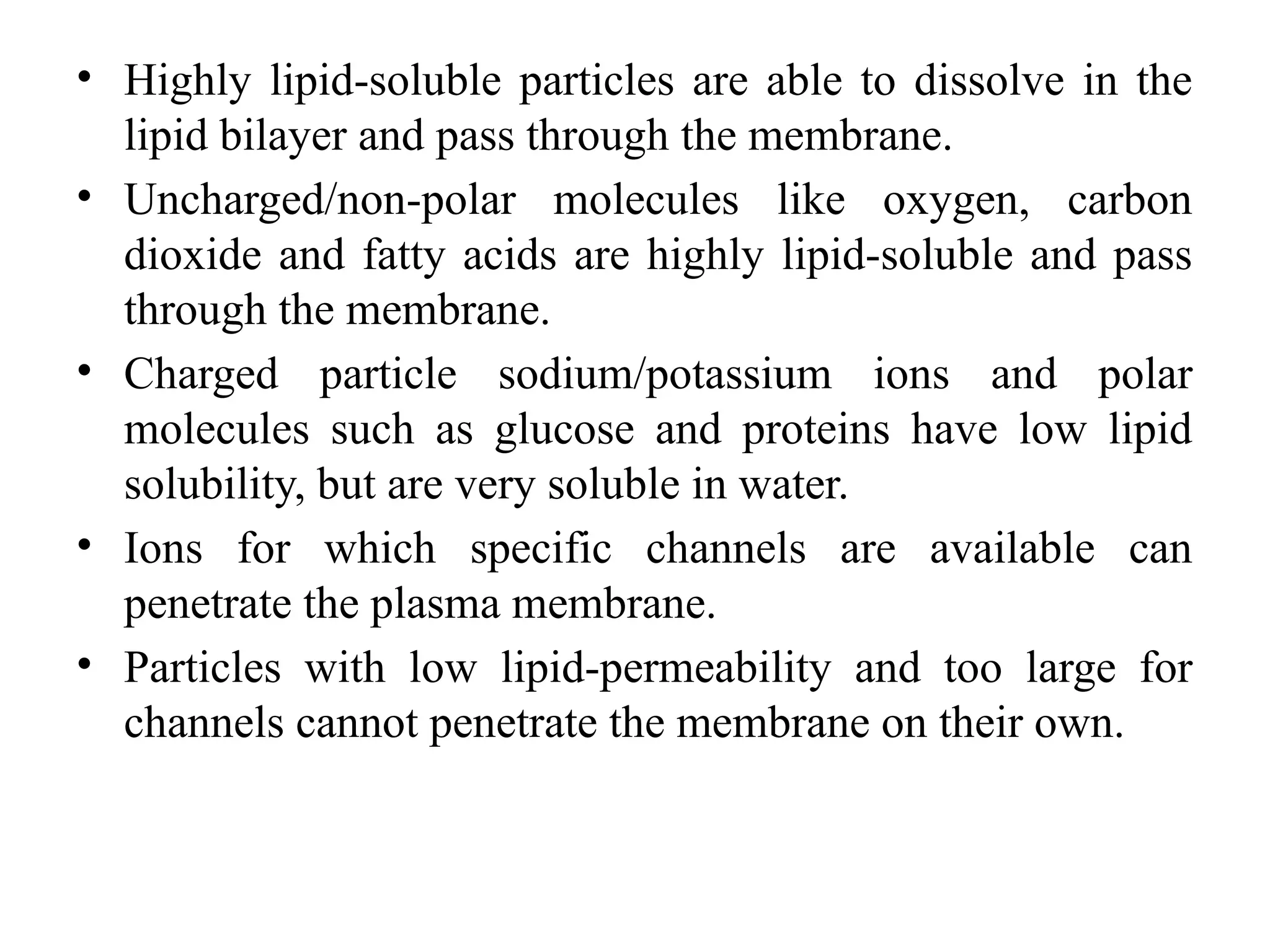 • Highly lipid-soluble particles are able to dissolve in the
lipid bilayer and pass through the membrane.
• Uncharged/non-polar molecules like oxygen, carbon
dioxide and fatty acids are highly lipid-soluble and pass
through the membrane.
• Charged particle sodium/potassium ions and polar
molecules such as glucose and proteins have low lipid
solubility, but are very soluble in water.
• Ions for which specific channels are available can
penetrate the plasma membrane.
• Particles with low lipid-permeability and too large for
channels cannot penetrate the membrane on their own.
 