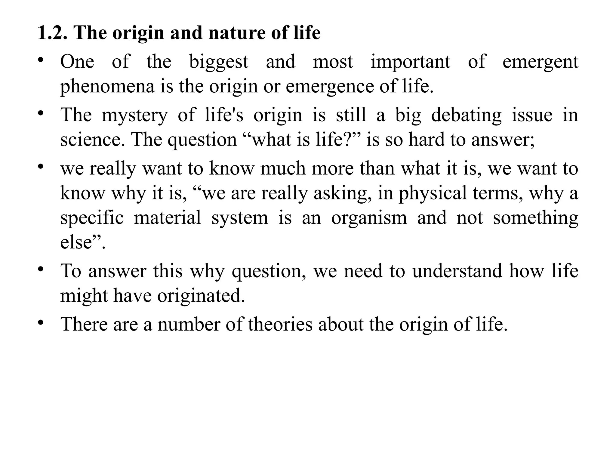 1.2. The origin and nature of life
• One of the biggest and most important of emergent
phenomena is the origin or emergence of life.
• The mystery of life's origin is still a big debating issue in
science. The question “what is life?” is so hard to answer;
• we really want to know much more than what it is, we want to
know why it is, “we are really asking, in physical terms, why a
specific material system is an organism and not something
else”.
• To answer this why question, we need to understand how life
might have originated.
• There are a number of theories about the origin of life.
 