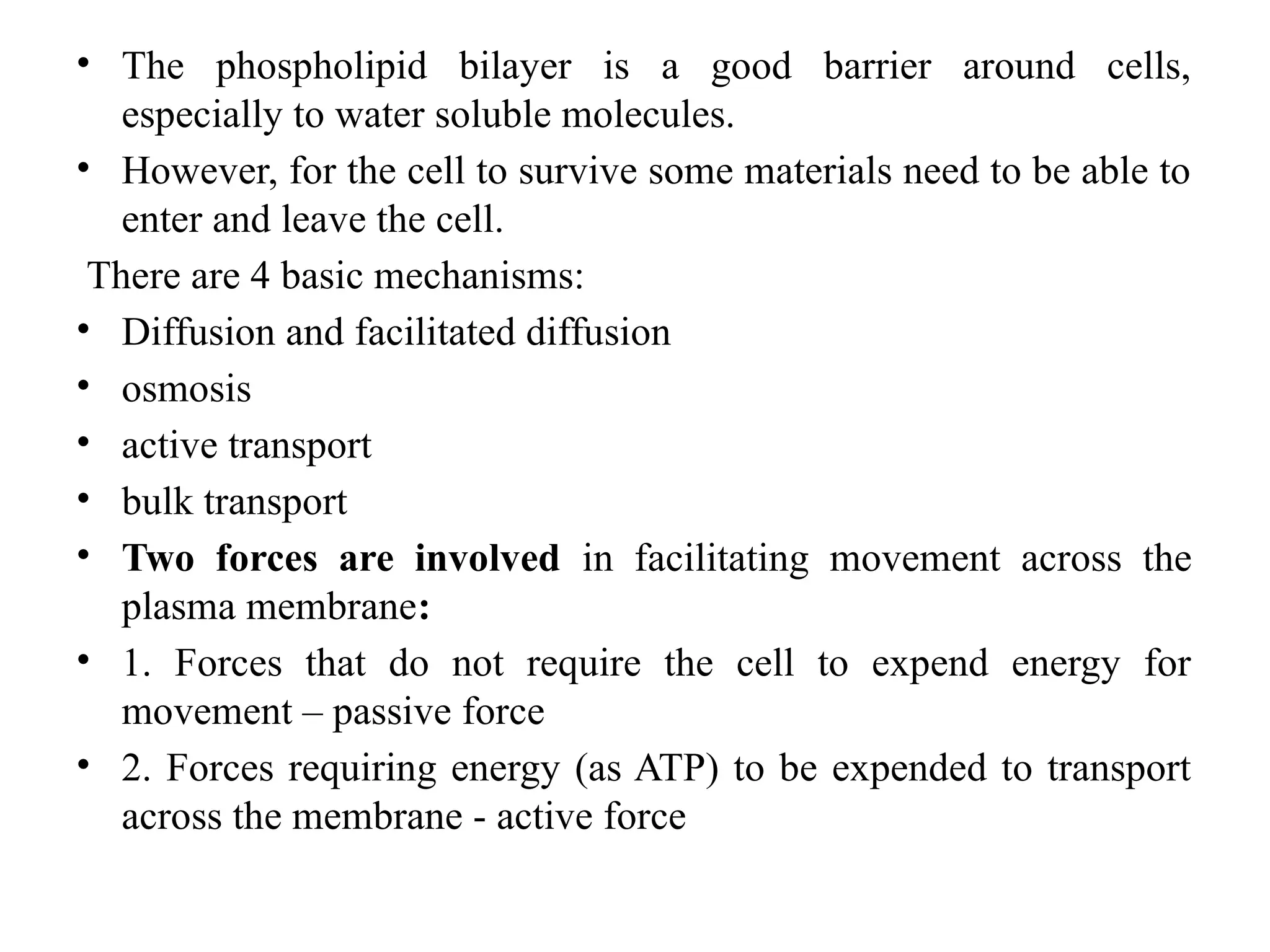• The phospholipid bilayer is a good barrier around cells,
especially to water soluble molecules.
• However, for the cell to survive some materials need to be able to
enter and leave the cell.
There are 4 basic mechanisms:
• Diffusion and facilitated diffusion
• osmosis
• active transport
• bulk transport
• Two forces are involved in facilitating movement across the
plasma membrane:
• 1. Forces that do not require the cell to expend energy for
movement – passive force
• 2. Forces requiring energy (as ATP) to be expended to transport
across the membrane - active force
 