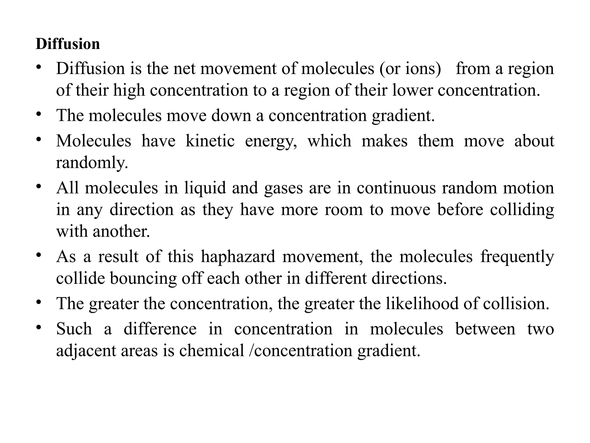 Diffusion
• Diffusion is the net movement of molecules (or ions) from a region
of their high concentration to a region of their lower concentration.
• The molecules move down a concentration gradient.
• Molecules have kinetic energy, which makes them move about
randomly.
• All molecules in liquid and gases are in continuous random motion
in any direction as they have more room to move before colliding
with another.
• As a result of this haphazard movement, the molecules frequently
collide bouncing off each other in different directions.
• The greater the concentration, the greater the likelihood of collision.
• Such a difference in concentration in molecules between two
adjacent areas is chemical /concentration gradient.
 
