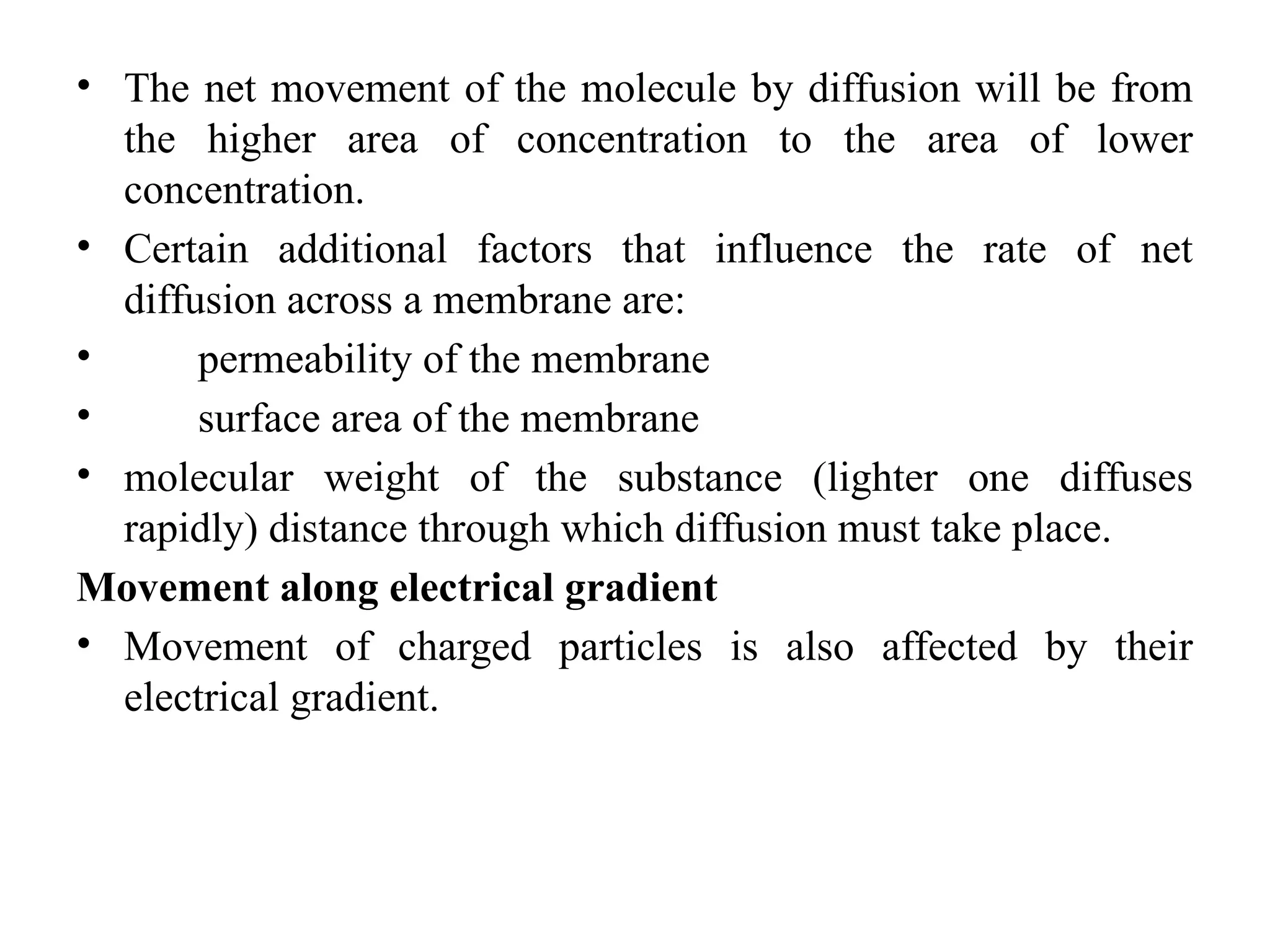 • The net movement of the molecule by diffusion will be from
the higher area of concentration to the area of lower
concentration.
• Certain additional factors that influence the rate of net
diffusion across a membrane are:
• permeability of the membrane
• surface area of the membrane
• molecular weight of the substance (lighter one diffuses
rapidly) distance through which diffusion must take place.
Movement along electrical gradient
• Movement of charged particles is also affected by their
electrical gradient.
 