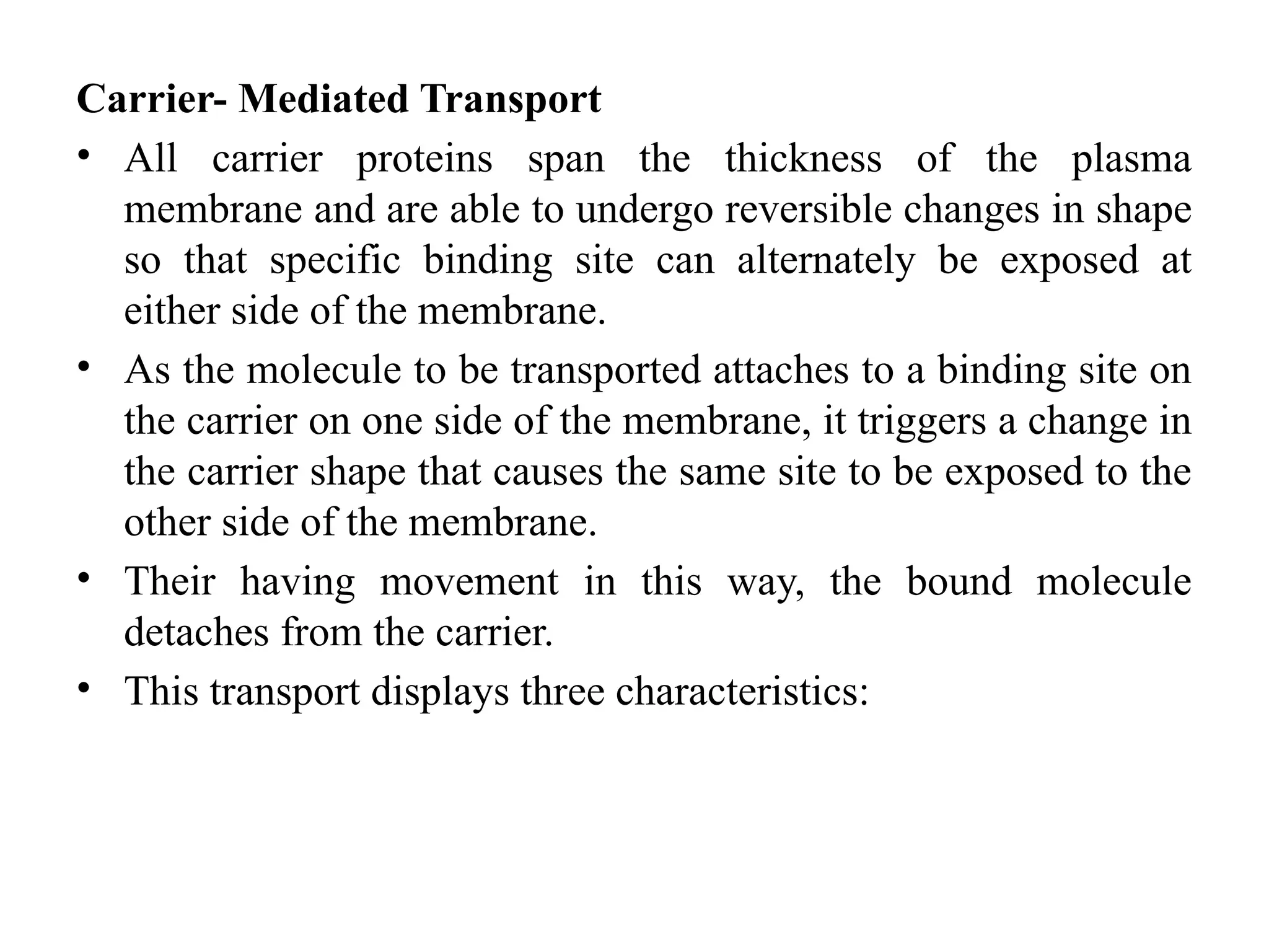 Carrier- Mediated Transport
• All carrier proteins span the thickness of the plasma
membrane and are able to undergo reversible changes in shape
so that specific binding site can alternately be exposed at
either side of the membrane.
• As the molecule to be transported attaches to a binding site on
the carrier on one side of the membrane, it triggers a change in
the carrier shape that causes the same site to be exposed to the
other side of the membrane.
• Their having movement in this way, the bound molecule
detaches from the carrier.
• This transport displays three characteristics:
 