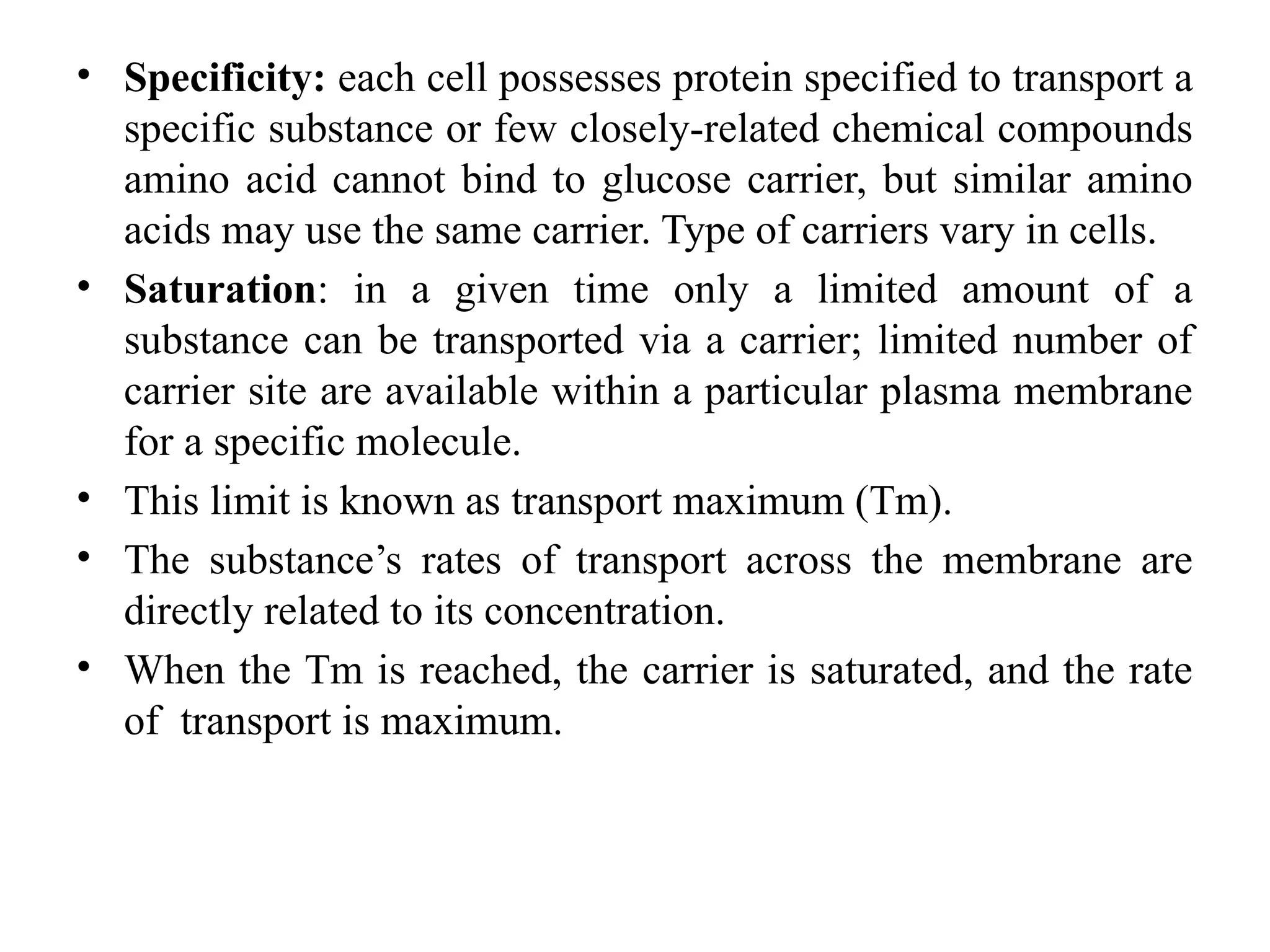 • Specificity: each cell possesses protein specified to transport a
specific substance or few closely-related chemical compounds
amino acid cannot bind to glucose carrier, but similar amino
acids may use the same carrier. Type of carriers vary in cells.
• Saturation: in a given time only a limited amount of a
substance can be transported via a carrier; limited number of
carrier site are available within a particular plasma membrane
for a specific molecule.
• This limit is known as transport maximum (Tm).
• The substance’s rates of transport across the membrane are
directly related to its concentration.
• When the Tm is reached, the carrier is saturated, and the rate
of transport is maximum.
 