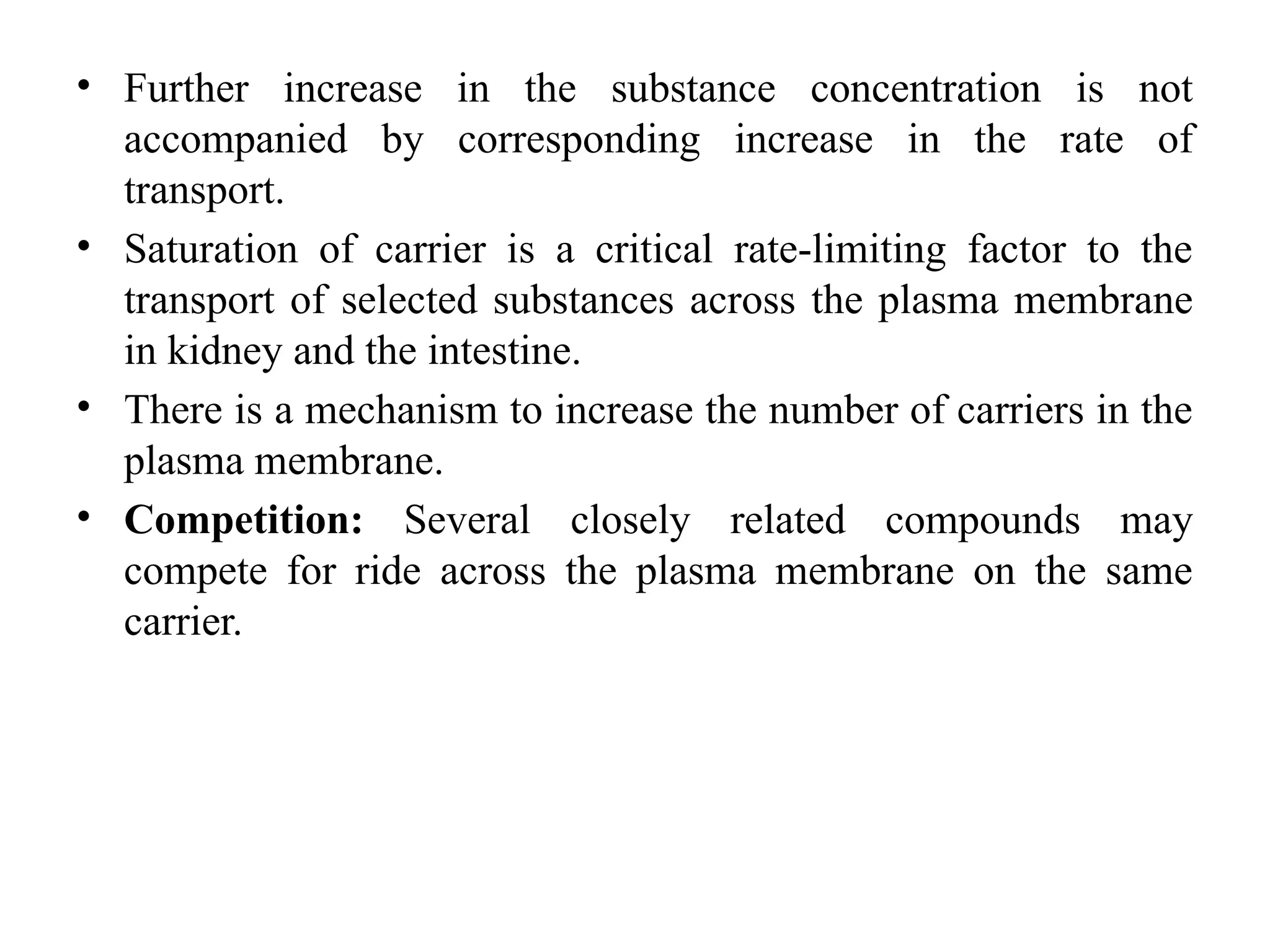 • Further increase in the substance concentration is not
accompanied by corresponding increase in the rate of
transport.
• Saturation of carrier is a critical rate-limiting factor to the
transport of selected substances across the plasma membrane
in kidney and the intestine.
• There is a mechanism to increase the number of carriers in the
plasma membrane.
• Competition: Several closely related compounds may
compete for ride across the plasma membrane on the same
carrier.
 
