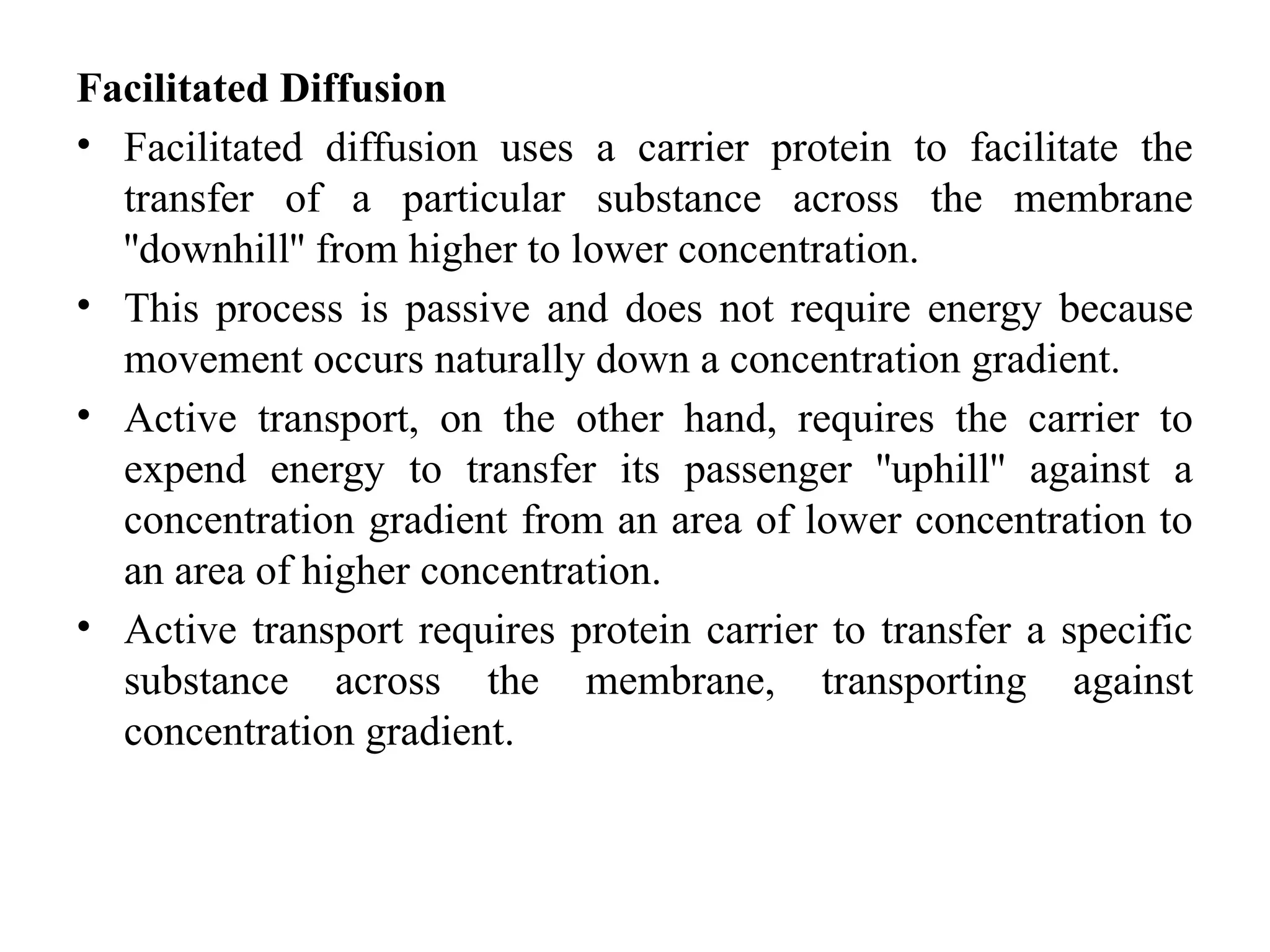 Facilitated Diffusion
• Facilitated diffusion uses a carrier protein to facilitate the
transfer of a particular substance across the membrane
''downhill'' from higher to lower concentration.
• This process is passive and does not require energy because
movement occurs naturally down a concentration gradient.
• Active transport, on the other hand, requires the carrier to
expend energy to transfer its passenger ''uphill'' against a
concentration gradient from an area of lower concentration to
an area of higher concentration.
• Active transport requires protein carrier to transfer a specific
substance across the membrane, transporting against
concentration gradient.
 