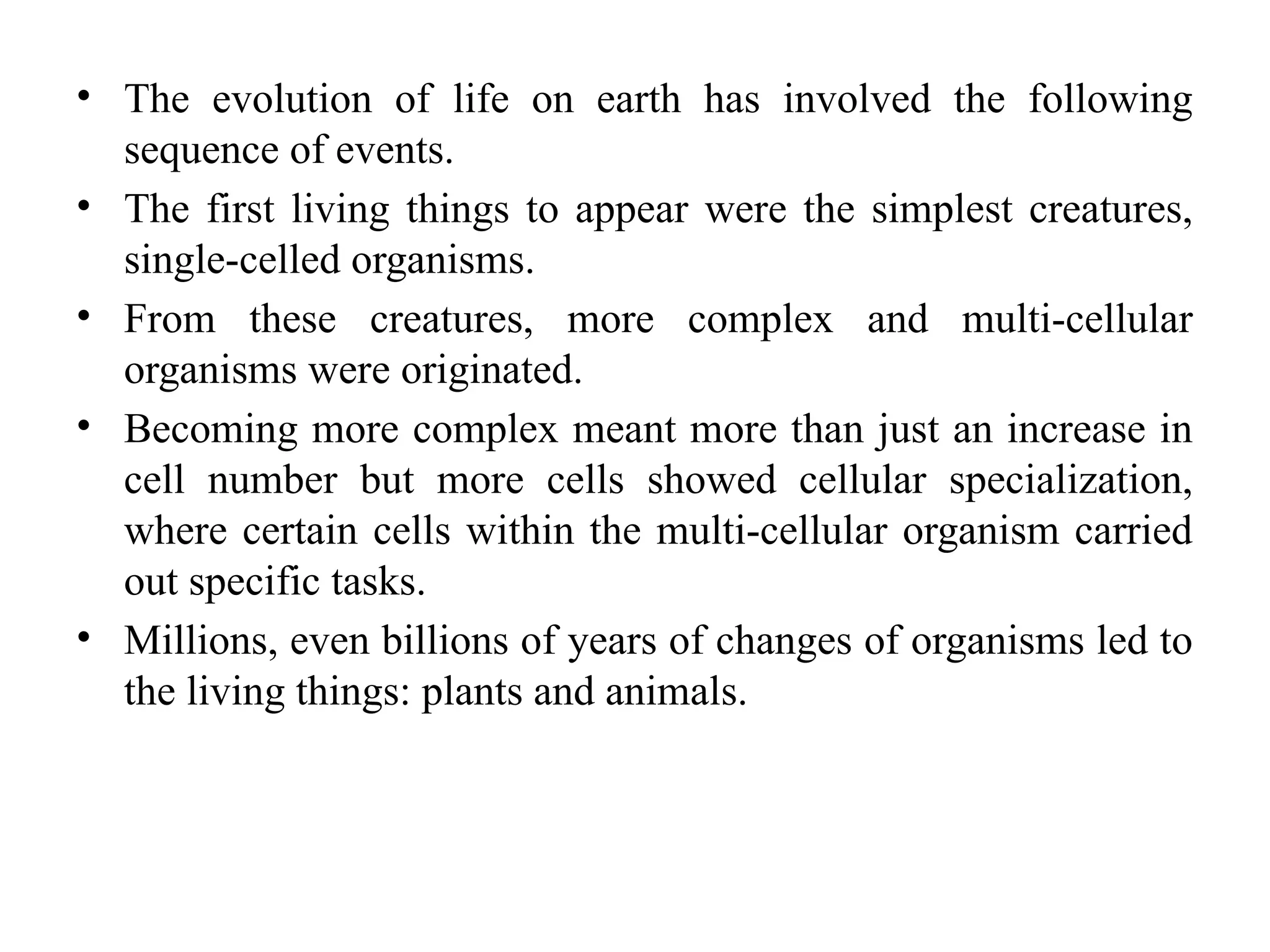 • The evolution of life on earth has involved the following
sequence of events.
• The first living things to appear were the simplest creatures,
single-celled organisms.
• From these creatures, more complex and multi-cellular
organisms were originated.
• Becoming more complex meant more than just an increase in
cell number but more cells showed cellular specialization,
where certain cells within the multi-cellular organism carried
out specific tasks.
• Millions, even billions of years of changes of organisms led to
the living things: plants and animals.
 