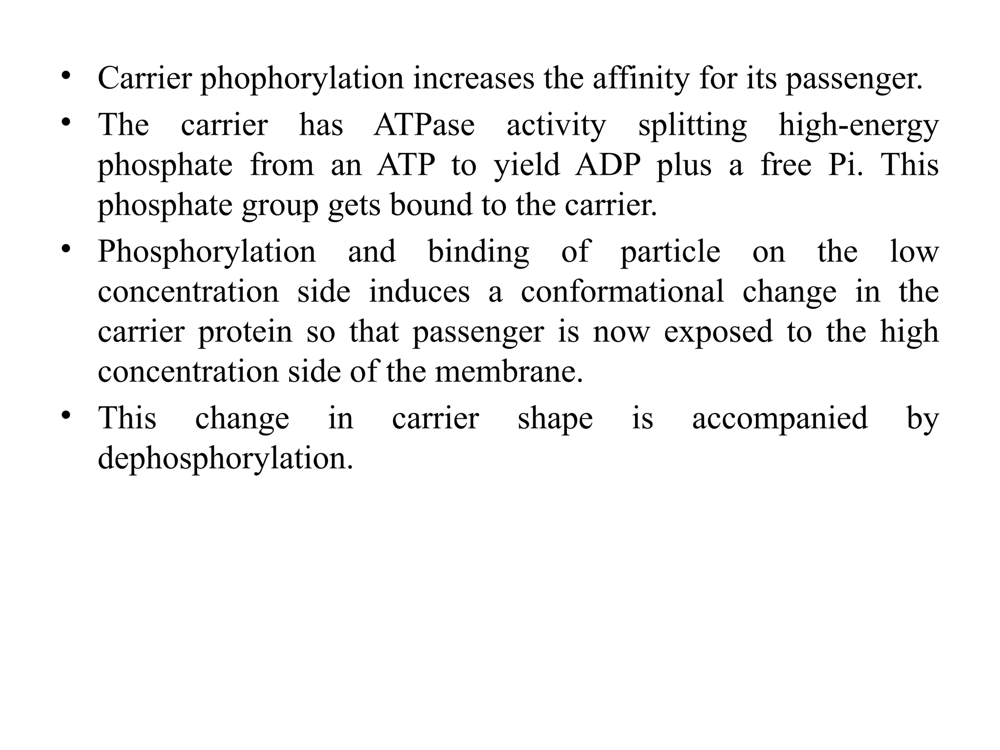 • Carrier phophorylation increases the affinity for its passenger.
• The carrier has ATPase activity splitting high-energy
phosphate from an ATP to yield ADP plus a free Pi. This
phosphate group gets bound to the carrier.
• Phosphorylation and binding of particle on the low
concentration side induces a conformational change in the
carrier protein so that passenger is now exposed to the high
concentration side of the membrane.
• This change in carrier shape is accompanied by
dephosphorylation.
 