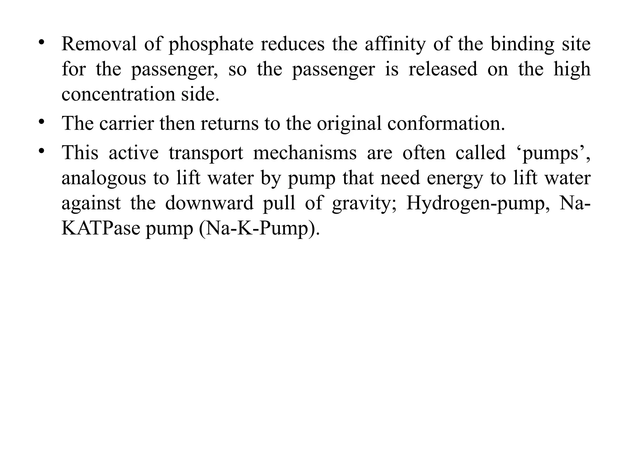 • Removal of phosphate reduces the affinity of the binding site
for the passenger, so the passenger is released on the high
concentration side.
• The carrier then returns to the original conformation.
• This active transport mechanisms are often called ‘pumps’,
analogous to lift water by pump that need energy to lift water
against the downward pull of gravity; Hydrogen-pump, Na-
KATPase pump (Na-K-Pump).
 