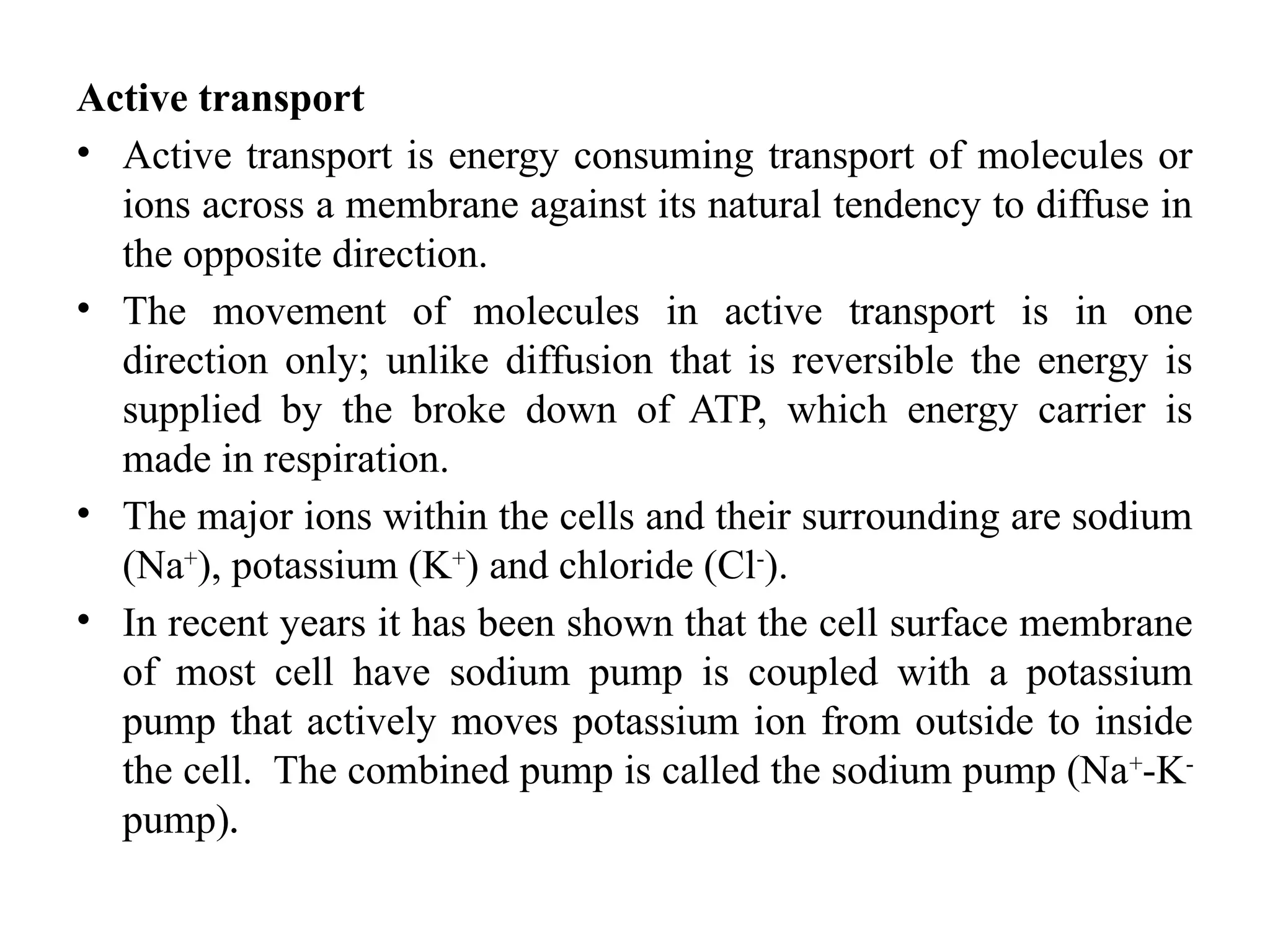 Active transport
• Active transport is energy consuming transport of molecules or
ions across a membrane against its natural tendency to diffuse in
the opposite direction.
• The movement of molecules in active transport is in one
direction only; unlike diffusion that is reversible the energy is
supplied by the broke down of ATP, which energy carrier is
made in respiration.
• The major ions within the cells and their surrounding are sodium
(Na+
), potassium (K+
) and chloride (Cl-
).
• In recent years it has been shown that the cell surface membrane
of most cell have sodium pump is coupled with a potassium
pump that actively moves potassium ion from outside to inside
the cell. The combined pump is called the sodium pump (Na+
-K-
pump).
 