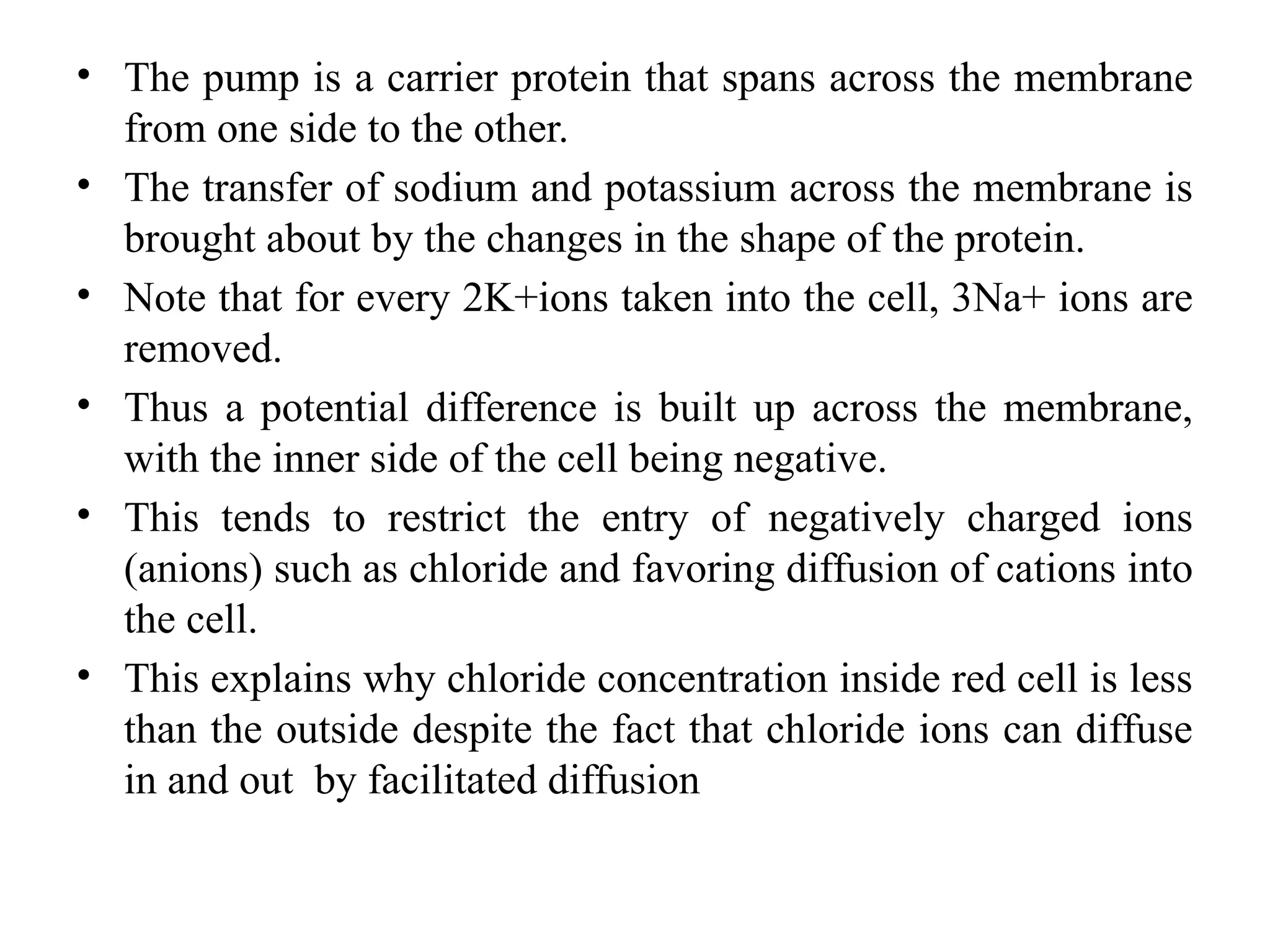 • The pump is a carrier protein that spans across the membrane
from one side to the other.
• The transfer of sodium and potassium across the membrane is
brought about by the changes in the shape of the protein.
• Note that for every 2K+ions taken into the cell, 3Na+ ions are
removed.
• Thus a potential difference is built up across the membrane,
with the inner side of the cell being negative.
• This tends to restrict the entry of negatively charged ions
(anions) such as chloride and favoring diffusion of cations into
the cell.
• This explains why chloride concentration inside red cell is less
than the outside despite the fact that chloride ions can diffuse
in and out by facilitated diffusion
 