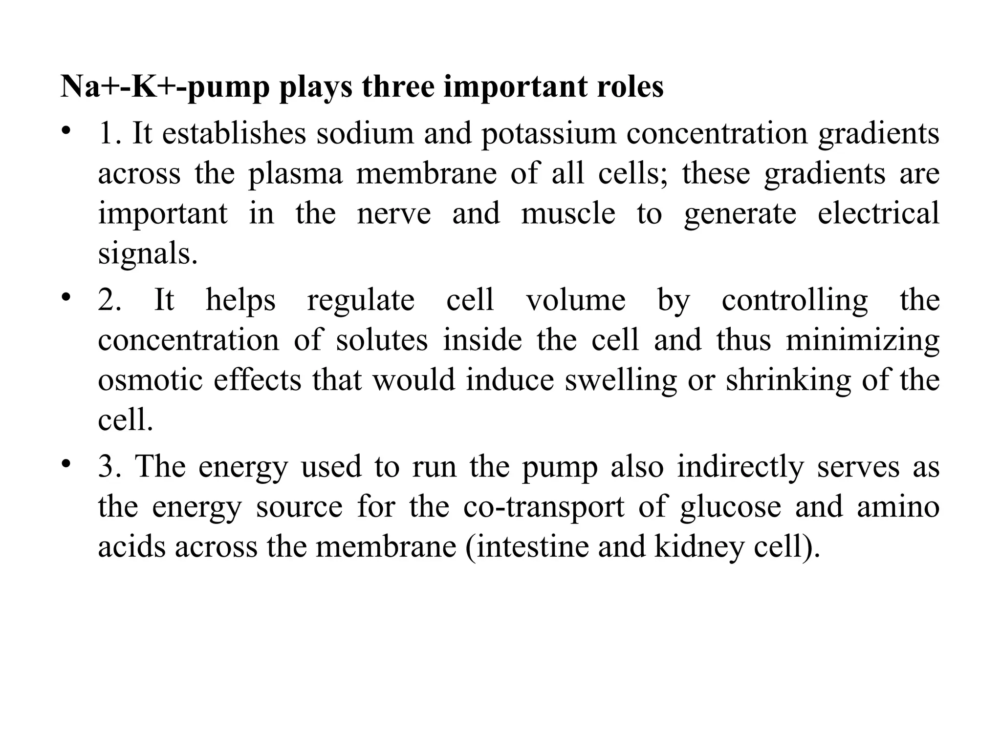 Na+-K+-pump plays three important roles
• 1. It establishes sodium and potassium concentration gradients
across the plasma membrane of all cells; these gradients are
important in the nerve and muscle to generate electrical
signals.
• 2. It helps regulate cell volume by controlling the
concentration of solutes inside the cell and thus minimizing
osmotic effects that would induce swelling or shrinking of the
cell.
• 3. The energy used to run the pump also indirectly serves as
the energy source for the co-transport of glucose and amino
acids across the membrane (intestine and kidney cell).
 