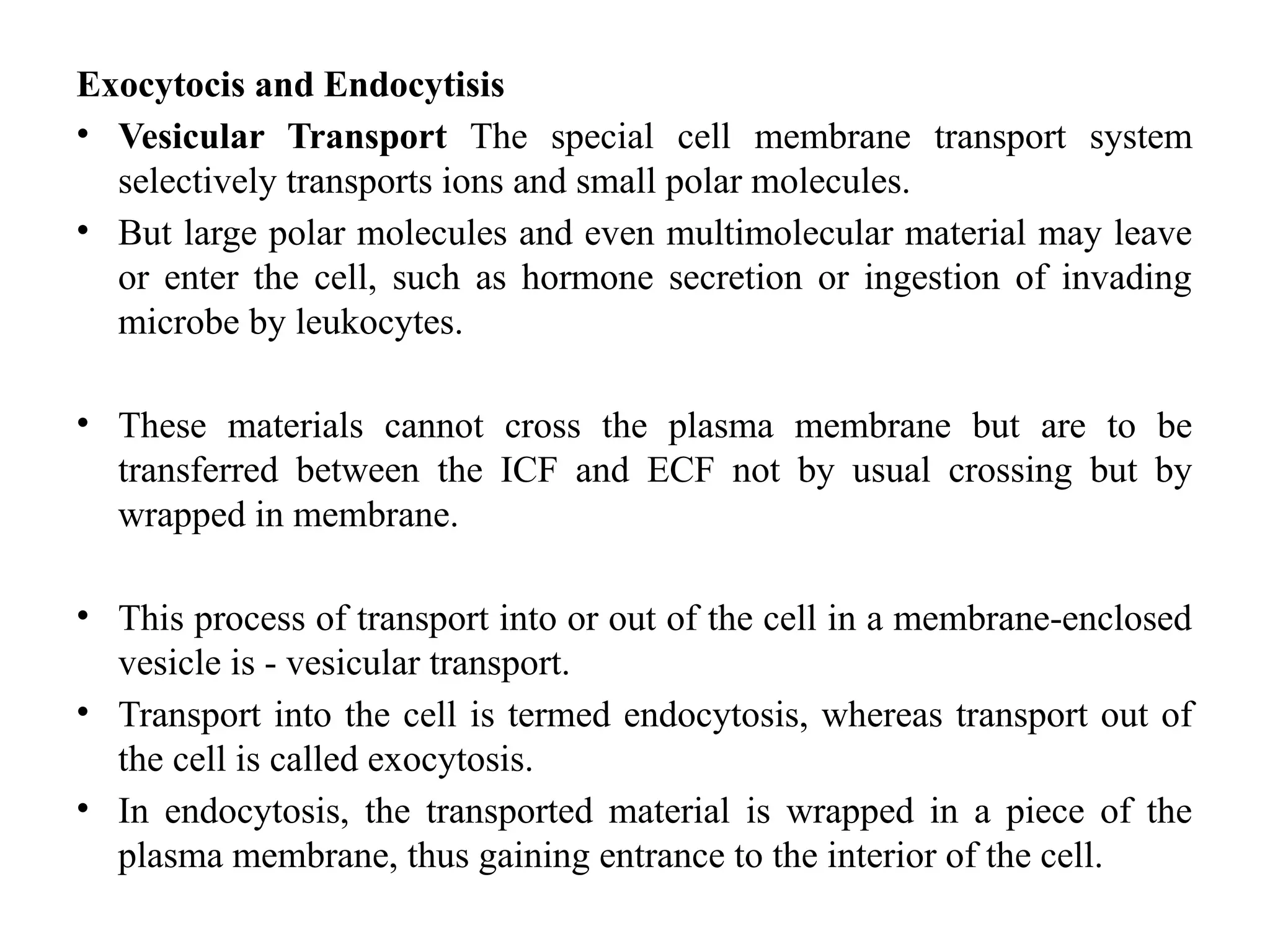 Exocytocis and Endocytisis
• Vesicular Transport The special cell membrane transport system
selectively transports ions and small polar molecules.
• But large polar molecules and even multimolecular material may leave
or enter the cell, such as hormone secretion or ingestion of invading
microbe by leukocytes.
• These materials cannot cross the plasma membrane but are to be
transferred between the ICF and ECF not by usual crossing but by
wrapped in membrane.
• This process of transport into or out of the cell in a membrane-enclosed
vesicle is - vesicular transport.
• Transport into the cell is termed endocytosis, whereas transport out of
the cell is called exocytosis.
• In endocytosis, the transported material is wrapped in a piece of the
plasma membrane, thus gaining entrance to the interior of the cell.
 