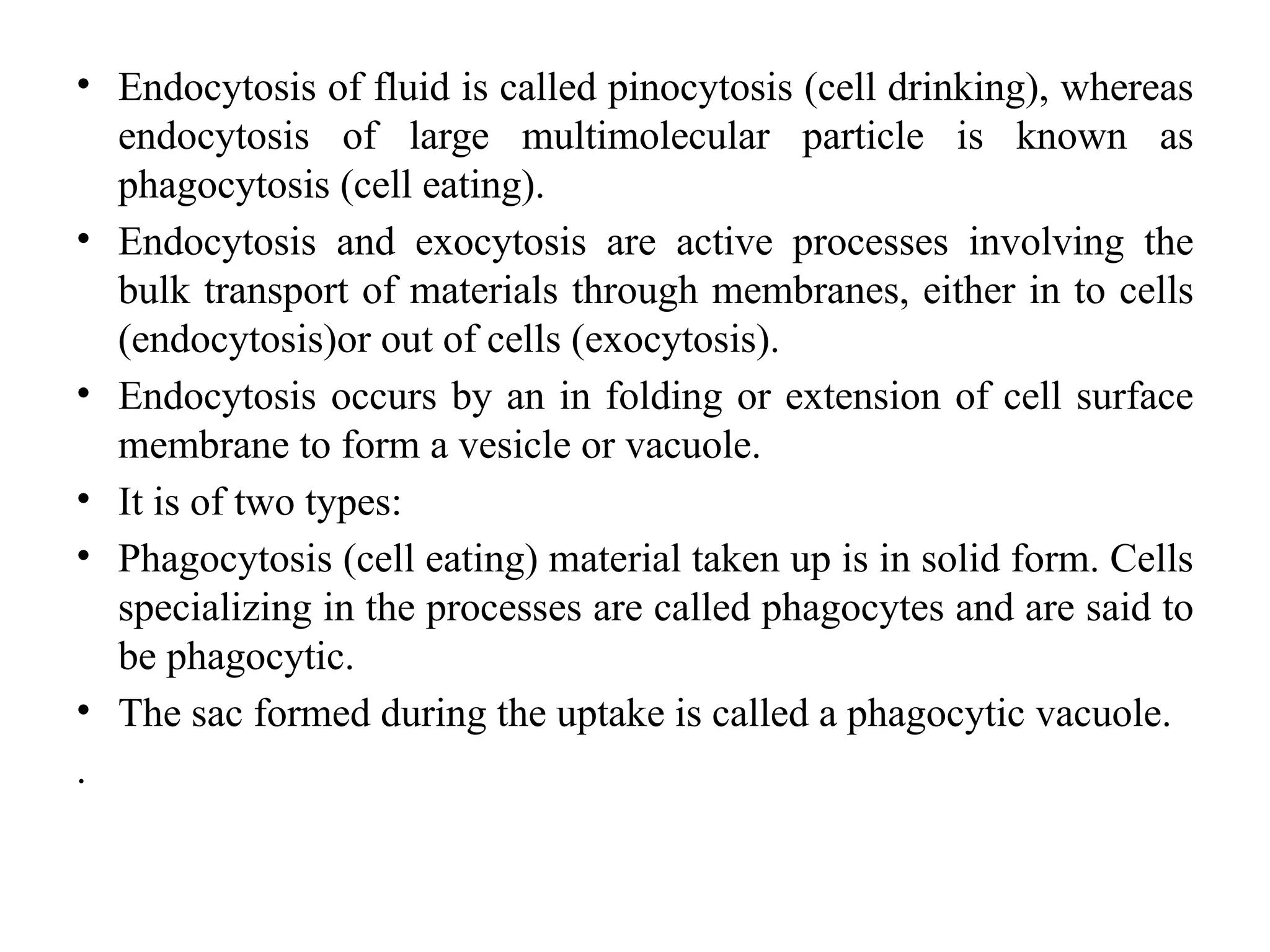 • Endocytosis of fluid is called pinocytosis (cell drinking), whereas
endocytosis of large multimolecular particle is known as
phagocytosis (cell eating).
• Endocytosis and exocytosis are active processes involving the
bulk transport of materials through membranes, either in to cells
(endocytosis)or out of cells (exocytosis).
• Endocytosis occurs by an in folding or extension of cell surface
membrane to form a vesicle or vacuole.
• It is of two types:
• Phagocytosis (cell eating) material taken up is in solid form. Cells
specializing in the processes are called phagocytes and are said to
be phagocytic.
• The sac formed during the uptake is called a phagocytic vacuole.
.
 
