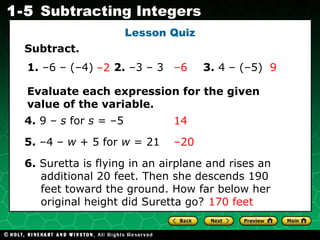 Lesson Quiz Subtract. 1.  –6 – (–4) – 2   – 6   9 2.  –3 – 3 3.  4 – (–5) Evaluate each expression for the given value of the variable. 4.  9 –  s  for  s  = –5  14 5.  –4 –  w  + 5 for  w  = 21 – 20  6.  Suretta is flying in an airplane and rises an additional 20 feet. Then she descends 190 feet toward the ground. How far below her original height did Suretta go? 170 feet  