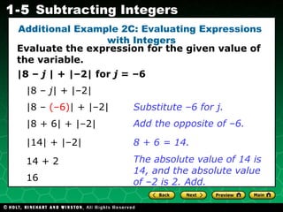 |8 –  j  | + |–2| for  j  = –6 |8 –  j| +  |–2 | |8 –  (–6) |   + |–2| Substitute –6 for j. Evaluate the expression for the given value of the variable. |14| + |–2| 14 + 2 Add the opposite of –6. 8 + 6 = 14. Additional Example 2C: Evaluating Expressions  with Integers |8 + 6|   + |–2| The absolute value of 14 is 14, and the absolute value of –2 is 2. Add. 16 