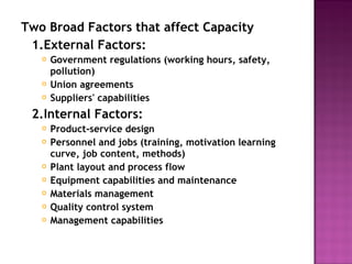 Two Broad Factors that affect Capacity
1.External Factors:
 Government regulations (working hours, safety,
pollution)
 Union agreements
 Suppliers' capabilities
2.Internal Factors:
 Product-service design
 Personnel and jobs (training, motivation learning
curve, job content, methods)
 Plant layout and process flow
 Equipment capabilities and maintenance
 Materials management
 Quality control system
 Management capabilities
 