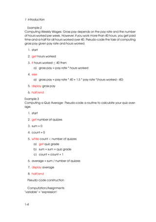 1 Introduction

  Example 2
Computing Weekly Wages: Gross pay depends on the pay rate and the number
of hours worked per week. However, if you work more than 40 hours, you get paid
time-and-a-half for all hours worked over 40. Pseudo-code the task of computing
gross pay given pay rate and hours worked.

  1. start

  2. get hours worked

  3. if hours worked ≤ 40 then
      a) gross pay = pay rate * hours worked

  4. else
      a) gross pay = pay rate * 40 + 1.5 * pay rate *(hours worked - 40)

  5. display gross pay

  6. halt/end

Example 3
Computing a Quiz Average: Pseudo-code a routine to calculate your quiz aver-
age.

  1. start

  2. get number of quizzes

  3. sum = 0

  4. count = 0

  5. while count < number of quizzes
      a) get quiz grade
      b) sum = sum + quiz grade
      c) count = count + 1

  6. average = sum / number of quizzes

  7. display average

  8. halt/end

  Pseudo code construction

  Computation/Assignments
"variable" = "expression"



1-4
 