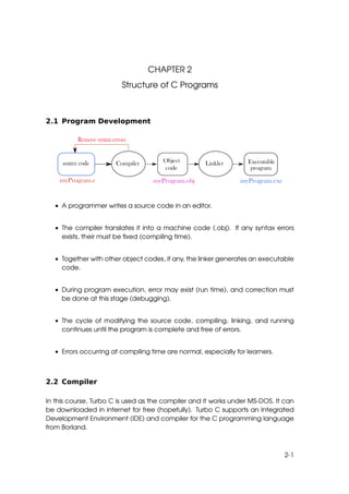 CHAPTER 2
                        Structure of C Programs



2.1 Program Development




  • A programmer writes a source code in an editor.


  • The compiler translates it into a machine code (.obj). If any syntax errors
    exists, their must be ﬁxed (compiling time).


  • Together with other object codes, if any, the linker generates an executable
    code.


  • During program execution, error may exist (run time), and correction must
    be done at this stage (debugging).


  • The cycle of modifying the source code, compiling, linking, and running
    continues until the program is complete and free of errors.


  • Errors occurring at compiling time are normal, especially for learners.



2.2 Compiler

In this course, Turbo C is used as the compiler and it works under MS-DOS. It can
be downloaded in internet for free (hopefully). Turbo C supports an Integrated
Development Environment (IDE) and compiler for the C programming language
from Borland.



                                                                              2-1
 