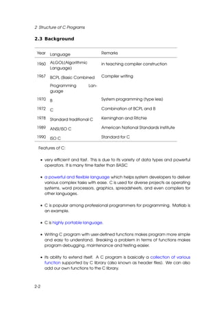 2 Structure of C Programs

2.3 Background


 Year   Language                   Remarks

 1960   ALGOL(Algorithmic          in teaching compiler construction
        Language)

 1967   BCPL (Basic Combined       Compiler writing

        Programming         Lan-
        guage

 1970   B                          System programming (type less)

 1972   C                          Combination of BCPL and B

 1978   Standard traditional C     Kerninghan and Ritchie

 1989   ANSI/ISO C                 American National Standards Institute

 1990   ISO C                      Standard for C

  Features of C:

  • very efﬁcient and fast. This is due to its variety of data types and powerful
    operators. It is many time faster than BASIC

  • a powerful and ﬂexible language which helps system developers to deliver
    various complex tasks with ease. C is used for diverse projects as operating
    systems, word processors, graphics, spreadsheets, and even compilers for
    other languages.

  • C is popular among professional programmers for programming. Matlab is
    an example.

  • C is highly portable language.

  • Writing C program with user-deﬁned functions makes program more simple
    and easy to understand. Breaking a problem in terms of functions makes
    program debugging, maintenance and testing easier.

  • its ability to extend itself. A C program is basically a collection of various
    function supported by C library (also known as header ﬁles). We can also
    add our own functions to the C library.



2-2
 