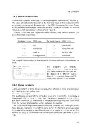 2.8 Constants

2.8.3 Character constants

A character constant is enclosed in two single quotes (apostrophes) such as ’y’.
The value of a character constant is the numeric value of the character in the
machine’s character set. For example, in the ASCII (American Standard Codes
for Information Interchange) character set the character constant ’0’ has the
value 48, which is unrelated to the numeric value 0.
  Special characters that begin with a backslash () are used for special pur-
posed (escape sequences).


        Symbolic name     ASCII char.       Symbolic name     ASCII char.

             ’0’         null                   ’a’         alert (bell)

             ’b’         backspace              ’t’         horizontal tab

             ’n’         newline                ’v’         vertical tab

             ’r’         carriage return        ’’         backslash

The program below will show the output of a character constant in different for-
mats.
1   #include <stdio.h>                      The    program      will   display:
2   void main (){
3     char c;
                                            Char d in ASCII code is a 100.
4     c=’d’;                                The same character constant will
5     printf (‘‘nChar %c in ASCII code     be displayed in different output
6             is a %d n’’,c,c);            formats (%c and %d). There are 255
7   }
                                            characters deﬁned in ASCII code.


2.8.4 String constants

A string constant, or string literal, is a sequence of zero or more characters sur-
rounded by double quotes, as in:
’’I am a string’’
The quotes are not part of the string, but serve only to delimit it. Technically, a
string constant is an array of characters. The internal representation of a string
has a null character ’0’ at the end, so the physical storage required is one more
than the number of characters written between the quotes.
   Be careful to distinguish between a character constant and a string that con-
tains a single character: ’x’ is not the same as “x”. The former is an integer, used
to produce the numeric value of the letter x in the machine’s character set. The
latter is an array of characters that contains one character (the letter x) and a
’0’.



                                                                                2-7
 