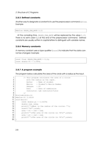 2 Structure of C Programs

     2.8.5 Deﬁned constants

     Another way to designate a constant is to use the preprocessor command define.
     Example:


     #define SALES_TAX_RATE 0.15

       At the compiling time, SALES_TAX_RATE will be replaced by the value 0.15.
     There is no semi colon (;) at the end of the preprocessor command. Deﬁned
     constants are usually written in capital letters to distinguish with variable names.


     2.8.6 Memory constants

     A memory constant uses a type qualiﬁer (const) to indicate that tha data can-
     not be changed. Example:


     const float SALES_TAX_RATE = 0.15;
     const double PI = 3.1459;



     2.8.7 A program example

     The program below calculates the area of the circle with a radius as the input.

 1           /* This program calculates the area of a circle
 2              with the radius as the input.
 3              Author    : Name of student
 4              Matrix    : Student’s Matrix Number
 5              Seksyen   : S?
 6              Date      : Date of submission
 7              Instructor: Lab instructor/tutor
 8           */
 9   #include<stdio.h>
10   #define PI 3.14159
11   void main(){
12         const double pi = 3.14159;
13         double rad, area;
14         printf(‘‘nWhat is the radius of the circle: ’’);
15         scanf(‘‘%f’’,&rad);
16         area = PI * rad * rad;
17         printf(‘‘nThe area of the circle is: %fn’’,area);
18         area = pi * rad * rad;
19         printf(‘‘nThe area of the circle is: %fn’’,area);
20   }




     2-8
 