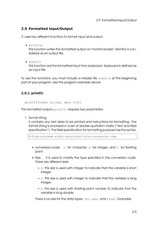 2.9 Formatted Input/Output

2.9 Formatted Input/Output

C uses two different functions to format input and output.

  • printf()
    this function writes the formatted output on monitor/screen. Monitor is con-
    sidered as an output ﬁle.

  • scanf()
    this function red the formatted input from keyboard. Keyboard is deﬁned as
    an input ﬁle.

To use the functions, you must include a header ﬁle stdio.h at the beginning
part of your program, see the program example above.


2.9.1 printf()


  printf(format string, data list)

The formatted output printf() requires two parameters:

  1. format string
     it contains any text data to be printed and instructions for formatting. The
     format string is enclosed in a set of double quotation marks (“text and ﬁeld
     speciﬁcation”). The ﬁeld speciﬁcation for formatting purpose has the syntax:

     %<flag><minimum width><precision><size>conversion-code



       • conversion-code: c for character, d for integer, and f for ﬂoating
         point.

       • Size:  it is used to modify the type speciﬁed in the conversion code.
         There are different sizes:

           – h: this size is used with integer to indicate that the variable is short
             integer.

           – l: this size is used with integer to indicate that the variable is long
             integer.

           – L: this size is used with ﬂoating point number to indicate that the
             variable is long double

         There is no size for the data types: int, char, and float. Examples:



                                                                                 2-9
 