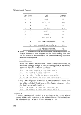 2 Structure of C Programs


                Size      Code                Type                   Example

                 -         c                  char                      %c

                 h         d               short int                    %hd

                           d                   int                      %d

                 l         d                long int                    %ld

                 -         f                  float                     %f

                 -         f                 double                     %f

                 L         f              long double                   %Lf

                           e        float in exponential form.          %e

                           le    long double in exponential form.       %le

                           E        float in Exponential form.          %E
       • width:    It is used to specify the minimum number of positions in the
         output. It is useful to align output in column. For a ﬂoating point num-
         ber, the number of decimal places can be speciﬁed using a precision
         modiﬁer with the format:
                .m

         where m is number of decimal digits. If width and precision are used, the
         width must be larger enough to contain the integral value, the decimal
         point, and the number of digits. Examples:
         %2hd        /*   short integer, 2 print positions */
         %4d         /*   integer, 4 print positions       */
         %8ld        /*   long int, 8 positions            */
         %7.2f       /*   float, 7 print positions: nnnn.dd */
         %10.3Lf     /*   long double, 10 positions: nnnnnn.ddd */

       • ﬂag: If the ﬂag is zero and there is a width speciﬁcation, then a num-
         ber will be printed with leading zeros. If the ﬂag is a minus sign (-). then
         the data is formatted left justiﬁed.
         %-8d        /* decimal, 8 print pos, left-justified */
         %08d        /* decimal, 8 print pos, leading zeros */

  2. data list
     The second parameter is the data list to be printed on the monitor with the
     format set by the ﬁrst parameter in the ﬁeld speciﬁcation. The data list may
     be a constant, variable name, or a combination of them.



2-10
 