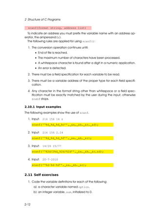 2 Structure of C Programs

  scanf(format string, address list)
  To indicate an address you must preﬁx the variable name with an address op-
erator, the ampersand (&).
  The following rules are applied for using scanf():

  1. The conversion operation continues until:
         • End of ﬁle is reached.
         • The maximum number of characters have been processed.
         • A whitespace character is found after a digit in a numeric application.
         • An error is detected.

  2. There must be a ﬁeld speciﬁcation for each variable to be read.

  3. There must be a variable address of the proper type for each ﬁeld speciﬁ-
     cation.

  4. Any character in the format string other than whitespace or a ﬁeld spec-
     iﬁcation must be exactly matched by the user during the input, otherwise
     scanf stops.

2.10.1 Input examples

The following examples show the use of scanf.

  1. Input: 214 156 14 z
       scanf(‘‘%d %d %d %c’’, &a, &b, &c, &d);

  2. Input: 214 156 2.14
       scanf(‘‘%d %d %d %f’’, &a, &b, &c);

  3. Input: 14/26 15/77
       scanf(‘‘%2d/2%d %2d/%2d’’, &a, &b, &c,&d);

  4. Input: 20-7-2010
       scanf(‘‘%d-%d-%d’’, &a, &b, &c);


2.11 Self exercises

  1. Code the variable deﬁnitions for each of the following:
        a) a character variable named option.
        b) an integer variable, sum, initialized to 0.



2-12
 