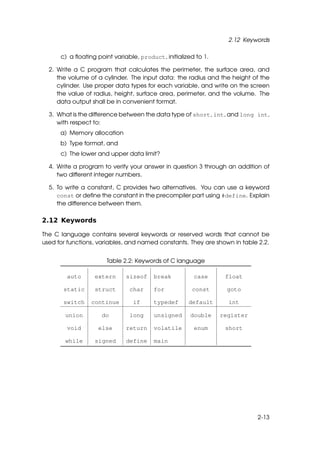 2.12 Keywords

      c) a ﬂoating point variable, product, initialized to 1.

  2. Write a C program that calculates the perimeter, the surface area, and
     the volume of a cylinder. The input data: the radius and the height of the
     cylinder. Use proper data types for each variable, and write on the screen
     the value of radius, height, surface area, perimeter, and the volume. The
     data output shall be in convenient format.

  3. What is the difference between the data type of short, int, and long int,
     with respect to:
      a) Memory allocation
      b) Type format, and
      c) The lower and upper data limit?

  4. Write a program to verify your answer in question 3 through an addition of
     two different integer numbers.

  5. To write a constant, C provides two alternatives. You can use a keyword
     const or deﬁne the constant in the precompiler part using #define. Explain
     the difference between them.

2.12 Keywords

The C language contains several keywords or reserved words that cannot be
used for functions, variables, and named constants. They are shown in table 2.2.


                       Table 2.2: Keywords of C language

        auto      extern      sizeof    break          case      float

       static     struct       char     for           const       goto

       switch    continue       if      typedef      default      int

        union        do        long     unsigned      double    register

        void       else       return    volatile       enum      short

        while     signed      define    main




                                                                           2-13
 