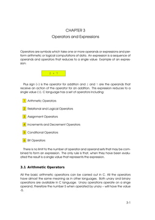 CHAPTER 3
                      Operators and Expressions


Operators are symbols which take one or more operands or expressions and per-
form arithmetic or logical computations of data. An expression is a sequence of
operands and operators that reduces to a single value: Example of an expres-
sion:


                    2 + 7


   Plus sign (+) is the operator for addition and 2 and 7 are the operands that
receive an action of the operator for an addition. This expression reduces to a
single value (9). C language has a set of operators including:


  1 Arithmetic Operators

  2 Relational and Logical Operators

  3 Assignment Operators

  4 Increments and Decrement Operators

  5 Conditional Operators

  6 Bit Operators


  There is no limit to the number of operator and operand sets that may be com-
bined to form an expression. The only rule is that, when they have been evalu-
ated the result is a single value that represents the expression.


3.1 Arithmetic Operators

All the basic arithmetic operations can be carried out in C. All the operators
have almost the same meaning as in other languages. Both unary and binary
operations are available in C language. Unary operations operate on a singe
operand, therefore the number 5 when operated by unary – will have the value
-5.



                                                                            3-1
 