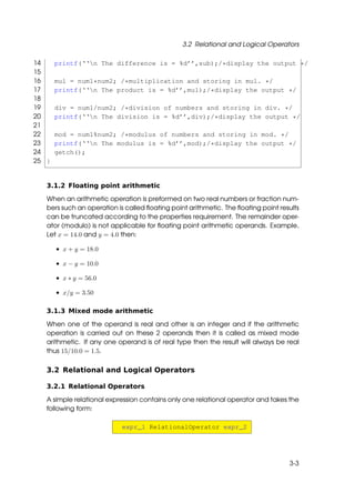 3.2 Relational and Logical Operators

14     printf(‘‘n The difference is = %d’’,sub);/*display the output */
15
16     mul = num1*num2; /*multiplication and storing in mul. */
17     printf(‘‘n The product is = %d’’,mul);/*display the output */
18
19     div = num1/num2; /*division of numbers and storing in div. */
20     printf(‘‘n The division is = %d’’,div);/*display the output */
21
22     mod = num1%num2; /*modulus of numbers and storing in mod. */
23     printf(‘‘n The modulus is = %d’’,mod);/*display the output */
24     getch();
25 }


   3.1.2 Floating point arithmetic

   When an arithmetic operation is preformed on two real numbers or fraction num-
   bers such an operation is called ﬂoating point arithmetic. The ﬂoating point results
   can be truncated according to the properties requirement. The remainder oper-
   ator (modulo) is not applicable for ﬂoating point arithmetic operands. Example,
   Let x = 14.0 and y = 4.0 then:

       • x + y = 18.0

       • x − y = 10.0

       • x ∗ y = 56.0

       • x/y = 3.50

   3.1.3 Mixed mode arithmetic

   When one of the operand is real and other is an integer and if the arithmetic
   operation is carried out on these 2 operands then it is called as mixed mode
   arithmetic. If any one operand is of real type then the result will always be real
   thus 15/10.0 = 1.5.

   3.2 Relational and Logical Operators

   3.2.1 Relational Operators

   A simple relational expression contains only one relational operator and takes the
   following form:

                            expr_1 RelationalOperator expr_2




                                                                                   3-3
 