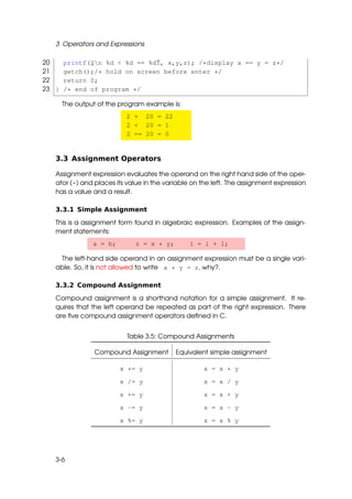 3 Operators and Expressions

20     printf(¸n %d < %d == %dˇ, x,y,z); /*display x == y = z*/
              S                T
21     getch();/* hold on screen before enter */
22     return 0;
23 }   /* end of program */

       The output of the program example is:
                           2 + 20 = 22
                           2 < 20 = 1
                           2 == 20 = 0


   3.3 Assignment Operators

   Assignment expression evaluates the operand on the right hand side of the oper-
   ator (=) and places its value in the variable on the left. The assignment expression
   has a value and a result.

   3.3.1 Simple Assignment

   This is a assignment form found in algebraic expression. Examples of the assign-
   ment statements:
                a = b;       z = x * y;         i = i + 1;

    The left-hand side operand in an assignment expression must be a single vari-
   able. So, it is not allowed to write x * y = z, why?.

   3.3.2 Compound Assignment

   Compound assignment is a shorthand notation for a simple assignment. It re-
   quires that the left operand be repeated as part of the right expression. There
   are ﬁve compound assignment operators deﬁned in C.


                           Table 3.5: Compound Assignments

                 Compound Assignment       Equivalent simple assignment

                         x *= y                     x = x * y

                         x /= y                     x = x / y

                         x += y                     x = x + y

                         x -= y                     x = x - y

                         x %= y                     x = x % y




   3-6
 