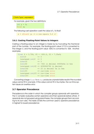 3.7 Operator Precedence


 ( Data Type ) expression

  For example, given the two deﬁnitions:
     int y = 5;
     float x;

  The following cast operation casts the value of y to ﬂoat:
      x = (float) y; /* x now equals 5.0 */


3.6.1 Casting Floating-Point Values to Integers

Casting a ﬂoating-value to an integer is made by by truncating the fractional
part of the number. For example, the ﬂoating-point value 3.712 is converted to
the integer 3, and the ﬂoating-point value -504.2 is converted to -504. Another
examples:
      float f = 3.700, f2 =       -502.2, f3 = 7.35e9;
        (int)f           =>       3
        (unsigned int)f =>        3
        (char)f          =>       3
        (int)f2          =>       -502 in decimal fffffe0a in hex
        (unsigned int)f2 =>       4294966794 in decimal
        (char)f2         =>       10 in decimal 0a in hex
        (int)f3          =>       run-time error
        (unsigned int)f3 =>       run-time error
        (char)f3         =>       run-time error

  Converting a large float to a char produces unpredictable results if the rounded
value cannot ﬁt in one byte. If the value cannot ﬁt in four bytes, the run-time sys-
tem issues an overﬂow error.

3.7 Operator Precedence

Precedence is the order in which the compiler groups operands with operators.
The C compiler evaluates certain operators and their operands before others. If
operands are not grouped using parentheses, the compiler groups them accord-
ing to its own rules. The table 3.8 lists the common used C operator precedence
in highest to lowest precedence:




                                                                             3-11
 
