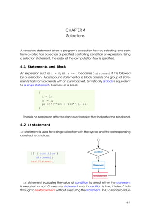 CHAPTER 4
                                   Selections


A selection statement alters a program’s execution ﬂow by selecting one path
from a collection based on a speciﬁed controlling condition or expression. Using
a selection statement, the order of the computation ﬂow is speciﬁed.

4.1 Statements and Block

An expression such as i = 0; or a += i becomes a statement if it is followed
by a semicolon. A compound statement or a block consists of a group of state-
ments that starts and ends with an curly bracket. Syntatically a block is equivalent
to a single statement. Example of a block:

              {
                  i = 0;
                  a += i;
                  printf(‘‘%2d : %3d’’,i, a);
              }


  There is no semicolon after the right curly bracket that indicates the block end.

4.2 if statement

if statement is used for a single selection with the syntax and the corresponding
construct is as follows:




        if ( condition )
           statement;
        nextStatement;




   if statement evaluates the value of condition to select either the statement
is executed or not. C executes statement only if condition is true, if false, C falls
through to nextStatement without executing the statement. In C, a nonzero value



                                                                                 4-1
 