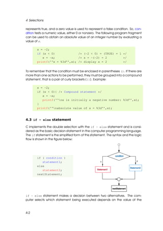 4 Selections

represents true, and a zero value is used to represent a false condition. So, con-
dition tests a numeric value, either 0 or nonzero. The following program fragment
can be used to obtain an absolute value of an integer number by evaluating a
value of x.

        x = -2;
        if (x < 0)             /* (-2 < 0) = (TRUE) = 1 */
           x = -x;             /* x = -(-2) = 2         */
        printf(‘‘x = %3d’’,x); /* display x = 2         */


To remember that the condition must be enclosed in parentheses (). If there are
more than one actions to be performed, they must be grouped into a compound
statement, that is a pair of curly brackets ({}). Example:

        x = -2;
        if (x < 0){ /* Compound statement */
           x = -x;
           printf(‘‘nx is initially a negative number: %3d’’,x);
        }
        printf(‘‘nabsolute value of x = %3d’’,x);


4.3 if - else statement

C implements the double selection with the if - else statement and is consi-
dered as the basic decision statement in the computer programming language.
The if statement is the simpliﬁed form of this statement. The syntax and the logic
ﬂow is shown in the ﬁgure below:




        if ( condition )
           statement1;
        else
           statement2;
        nextStatement;




if - else statement makes a decision between two alternatives. The com-
puter selects which statement being executed depends on the value of the



4-2
 