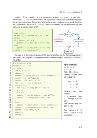 4.3 if - else statement

     condition. If the condition is true (a nonzero value), statement1 is executed,
     otherwise statement2 is executed. It is impossible to execute both statements in
     the same evaluation. Regardless which statement has been executed, the ﬂow
     will continue to the nextStatement. Which statement will be executed by the
     following program fragment?:


      char gender;
      /* set first gender as a girl */
      gender = ’w’
      if ( gender == ’m’)
         printf(‘‘n You are a boy.’’);
      else
         printf(‘‘n You are a girl.’’);
      printf(‘‘n Thank You.’’);

       The use of a compound statement is demonstrated by the following program
     example. The program arrangements two different integers always in an ascend-
     ing order.
 1   #include<stdio.h>
                                                                Input example:
 2   #include<conio.h>
                                                                a = 20, b = 5
 3   int main(){
                                                                min = 20
 4     int a, b, min;
                                                                if (5 < 20) → true.
 5     clrscr();
                                                                The input values must
 6     printf(‘‘nGive two different numbers:’’);
                                                                be swapped.
 7     scanf(‘‘%d, %d’’,&a, &b);
 8     printf(‘‘%dt%d’’, a, b);                                    min = 5
 9     min = a; /* set a minimum */
                                                                       b = 20
10     if (b < min){
11       min = b; /* swap the values */                                a = 5
12       b = a;
                                                                Display    on the
13       a = min;
                                                                screen:
14       printf(‘‘nb is greater than a.’’);
                                                                b is greater than
15       printf(‘‘ Change the order.’’);
                                                                a. Change the or-
16     }
                                                                der.
17     else
                                                                The ascending or-
18       printf(‘‘nThe order remain unchanged.’’);
                                                                der: 5 20.
19     printf(‘‘nThe ascending order: ’’);
20     printf(‘‘%dt%d’’, a, b);                                The statement of
21     getch();                                                 the else part is not
22     return 0;                                                executed.
23   }




                                                                                  4-3
 