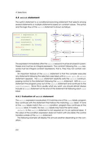 4 Selections

  4.4 switch statement

  The switch statement is a conditional branching statement that selects among
  several statements or multiple statements based on constant values. The syntax
  and the logic ﬂow of the switch statement is shown as follows:



switch ( expression ){
  case constant1:
       statement 1; break;
  case constant2:
       statement 2; break;
  default:
       statement n;
}
nextStatement;




  The expression immediately after the switch keyword must be enclosed in paren-
  theses and must be an integral expression. The constant following the case key-
  words must be integral constant expressions; that is, they may not contain vari-
  ables.
    An important feature of the switch statement is that the compiler executes
  any statements following the selected case label until a break, goto, or return
  statement appears. The break statement explicitly exits the switch construct,
  passing control to the statement following the switch statement. With a break
  statement the program jump out of the switch statement and continues to the
  nextStatement. Since this is usually what you want, you should almost always
  include a break statement at the end of the statement list following each case
  label.

  4.4.1 Evaluation of switch statement

  The switch expression is evaluated; if it matches one of the case labels, program
  ﬂow continues with the statement that follows the matching case label. If none
  of the case labels match the switch condition, program ﬂow continues at the
  default label, if it exists. No two case labels may have the same value.
     default in the switch statement is not required an it is an optional label. If
  the value of the condition expression does not match with any label, the control
  transfers outside of the switch statement.
     The following example will display the annual weather depending on the con-
  dition.




  4-4
 