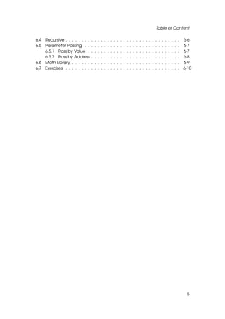 Table of Content

6.4 Recursive . . . . . . . .   .   .   .   .   .   .   .   .   .   .   .   .   .   .   .   .   .   .   .   .   .   .   .   .   .   .   .   . 6-6
6.5 Parameter Passing . .       .   .   .   .   .   .   .   .   .   .   .   .   .   .   .   .   .   .   .   .   .   .   .   .   .   .   .   . 6-7
    6.5.1 Pass by Value .       .   .   .   .   .   .   .   .   .   .   .   .   .   .   .   .   .   .   .   .   .   .   .   .   .   .   .   . 6-7
    6.5.2 Pass by Address       .   .   .   .   .   .   .   .   .   .   .   .   .   .   .   .   .   .   .   .   .   .   .   .   .   .   .   . 6-8
6.6 Math Library . . . . . .    .   .   .   .   .   .   .   .   .   .   .   .   .   .   .   .   .   .   .   .   .   .   .   .   .   .   .   . 6-9
6.7 Exercises . . . . . . . .   .   .   .   .   .   .   .   .   .   .   .   .   .   .   .   .   .   .   .   .   .   .   .   .   .   .   .   . 6-10




                                                                                                                                                5
 
