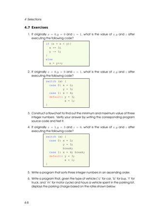 4 Selections

4.7 Exercises

  1. If originally x = 0, y = 0 and z = 1, what is the value of x, y and z after
     executing the following code?
                if (z = x < y){
                  x += 3;
                  y -= 1;
                }
                else
                  x = y++;


  2. If originally x = 0, y = 0 and z = 1, what is the value of x, y and z after
     executing the following code?
                switch (x) {
                  case 0: x = 2;
                          y = 3;
                  case 1: x = 4;
                  default: y = 3;
                           x = 1;
                }


  3. Construct a ﬂowchart to ﬁnd out the minimum and maximum value of three
     integer numbers. Verify your answer by writing the corresponding program
     source code and test it.

  4. If originally x = 1, y = 3 and z = 0, what is the value of x, y and z after
     executing the following code?
                switch (x) {
                  case 0: x = 2;
                          y = 3;
                          break;
                  case 1: x = 4; break;
                  default: y = 3;
                           x = 1;
                }


  5. Write a program that sorts three integer numbers in an ascending order.

  6. Write a program that, given the type of vehicle (’c’ for car, ’b’ for bus, ’t’ for
     truck, and ’m’ for motor cycle) and hours a vehicle spent in the parking lot,
     displays the parking charge based on the rates shown below:




4-8
 