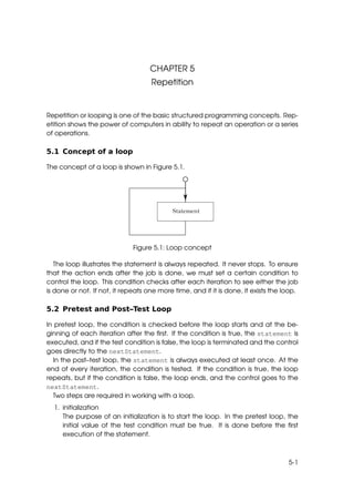 CHAPTER 5
                                    Repetition


Repetition or looping is one of the basic structured programming concepts. Rep-
etition shows the power of computers in ability to repeat an operation or a series
of operations.

5.1 Concept of a loop

The concept of a loop is shown in Figure 5.1.




                              Figure 5.1: Loop concept

   The loop illustrates the statement is always repeated. It never stops. To ensure
that the action ends after the job is done, we must set a certain condition to
control the loop. This condition checks after each iteration to see either the job
is done or not. If not, it repeats one more time, and if it is done, it exists the loop.

5.2 Pretest and Post–Test Loop

In pretest loop, the condition is checked before the loop starts and at the be-
ginning of each iteration after the ﬁrst. If the condition is true, the statement is
executed, and if the test condition is false, the loop is terminated and the control
goes directly to the nextStatement.
  In the post–test loop, the statement is always executed at least once. At the
end of every iteration, the condition is tested. If the condition is true, the loop
repeats, but if the condition is false, the loop ends, and the control goes to the
nextStatement.
  Two steps are required in working with a loop.
  1. initialization
     The purpose of an initialization is to start the loop. In the pretest loop, the
     initial value of the test condition must be true. It is done before the ﬁrst
     execution of the statement.



                                                                                    5-1
 
