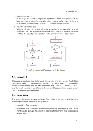 5.3 Loops in C

  1. Event-controlled loop
     In this loop, the event changes the control condition or expression of the
     loop from true to false. For example, when reading data, reaching the end
     of data will change the loop control condition from true to false.

  2. Counter-controlled loop
     When we know the number of times an action or an operation is to be
     executed, we use a counter-controlled loop. We must initialize, update,
     and test the counter. The update can be an increment or decrement.




                Figure 5.4: Event- and Counter- controlled Loop



5.3 Loops in C

C language has three loop statements: for, while, and do..while. The ﬁrst two
are pretest loop, and the later is a post-test loop. All of them can be used for
event-controlled loop and counter-controlled loop. The while and do..while
are the most commonly used for event-controlled loop, and for loop is usually
used for counter-controlled loop.

5.4 while Loop

The while statement is a pretest loop. The syntax of the while with its corre-
sponding ﬂow chart are shown in Figure 5.5.

  • expression: Any expression.

  • statement: This statement is executed when the expression is true. State-
    ment can be a single statement or a series of statements that encloses in a
    parenthesis {}.



                                                                             5-3
 