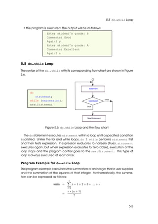 5.5 do..while Loop

  If the program is executed, the output will be as follows:
                   Enter student’s grade: B
                   Comments: Good
                   Again? y
                   Enter student’s grade: A
                   Comments: Excellent
                   Again? n


5.5 do..while Loop

The syntax of the do..while with its corresponding ﬂow chart are shown in Figure
5.6.




      do
         statement;
      while (expression);
      nextStatement




                  Figure 5.6: do..while Loop and the ﬂow chart

   The do statement executes statement within a loop until a speciﬁed condition
is satisﬁed. Unlike the for and while loops, do ˇ while performs statement ﬁrst
                                                E
and then tests expression. If expression evaluates to nonzero (true), statement
executes again, but when expression evaluates to zero (false), execution of the
loop stops and the program control goes to the nextStatement. This type of
loop is always executed at least once.

Program Example for do..while Loop

The program example calculates the summation of an integer that a user supplies
and the summation of the squares of that integer. Mathematically, the summa-
tion can be expressed as follows:
                                   n
                        sum =           i = 1 + 2 + 3 + ... + n
                                  i=1
                                  n ∗ (n + 1)
                              =
                                       2


                                                                                 5-5
 